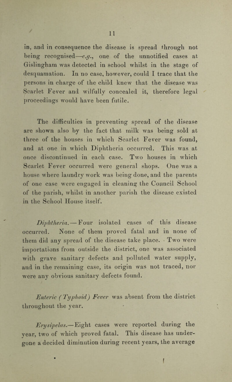 in, and in consequence the disease is spread through not being recognised—e.g., one of the unnotified cases at Gislingham was detected in school whilst in the stage of desquamation. In no case, however, could I trace that the persons in charge of the child knew that the disease was Scarlet Fever and wilfully concealed it, therefore legal proceedings would have been futile. The difficulties in preventing spread of the disease are shown also by the fact that milk was being sold at three of the houses in which Scarlet Fever was found, and at one in which Diphtheria occurred. This was at once discontinued in each case. Two houses in which Scarlet Fever occurred were general shops. One was a house where laundry work was being done, and the parents of one case were engaged in cleaning the Council School of the parish, whilst in another parish the disease existed in the School House itself. Diphtheria. — Four isolated cases of this disease occurred. None of them proved fatal and in none of them did any spread of the disease take place. Two were importations from outside the district, one was associated with grave sanitary defects and polluted water supply, and in the remaining case, its origin was not traced, nor were any obvious sanitary defects found. Enteric (Typhoid) Fever was absent from the district throughout the year. Erysipelas.—Eight cases were reported during the vear, two of which proved fatal. This disease has under- gone a decided diminution during recent years, the average (