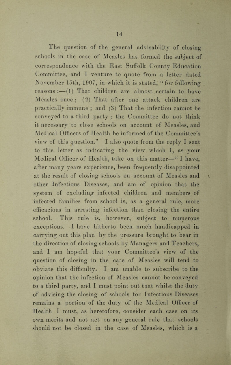 The question of the general advisability of closing schools in the case of Measles has formed the subject of correspondence with the East Suffolk County Education Committee, and I venture to quote from a letter dated November loth, 1907, in which it is stated, “for following reasons (1) That children are almost certain to have Measles once ; (2) That after one attack children are practically immune ; and (3) That the infection cannot be conveyed to a third party ; the Committee do not think it necessary to close schools on account of Measles, and Medical Officers of Health be informed of the Committee’s view of this question.” I also quote from the reply I sent to this letter as indicating the view which I, as your Medical Officer of Health, take on this matter—“ I have, after many years experience, been frequently disappointed at the result of closing schools on account of Measles and \ other Infectious Diseases, and am of opinion that the system of excluding infected children and members of infected families from school is, as a general rule, more efficacious in arresting infection than closing the entire school. This rule is, however, subject to numerous exceptions. I have hitherto been much handicapped in carrying out this plan by the pressure brought to bear in the direction of closing schools by Managers and Teachers, and I am hopeful that your Committee’s view of the question of closing in the case of Measles will tend to obviate this difficulty. I am unable to subscribe to the opinion that the infection of Measles cannot be conveyed to a third party, and I must point out that whilst the duty of advising the closing of schools for Infectious Diseases remains a portion of the duty of the Medical Officer of Health I must, as heretofore, consider each case on its own merits and not act on any general rule that schools should not be closed in the case of Measles, which is a