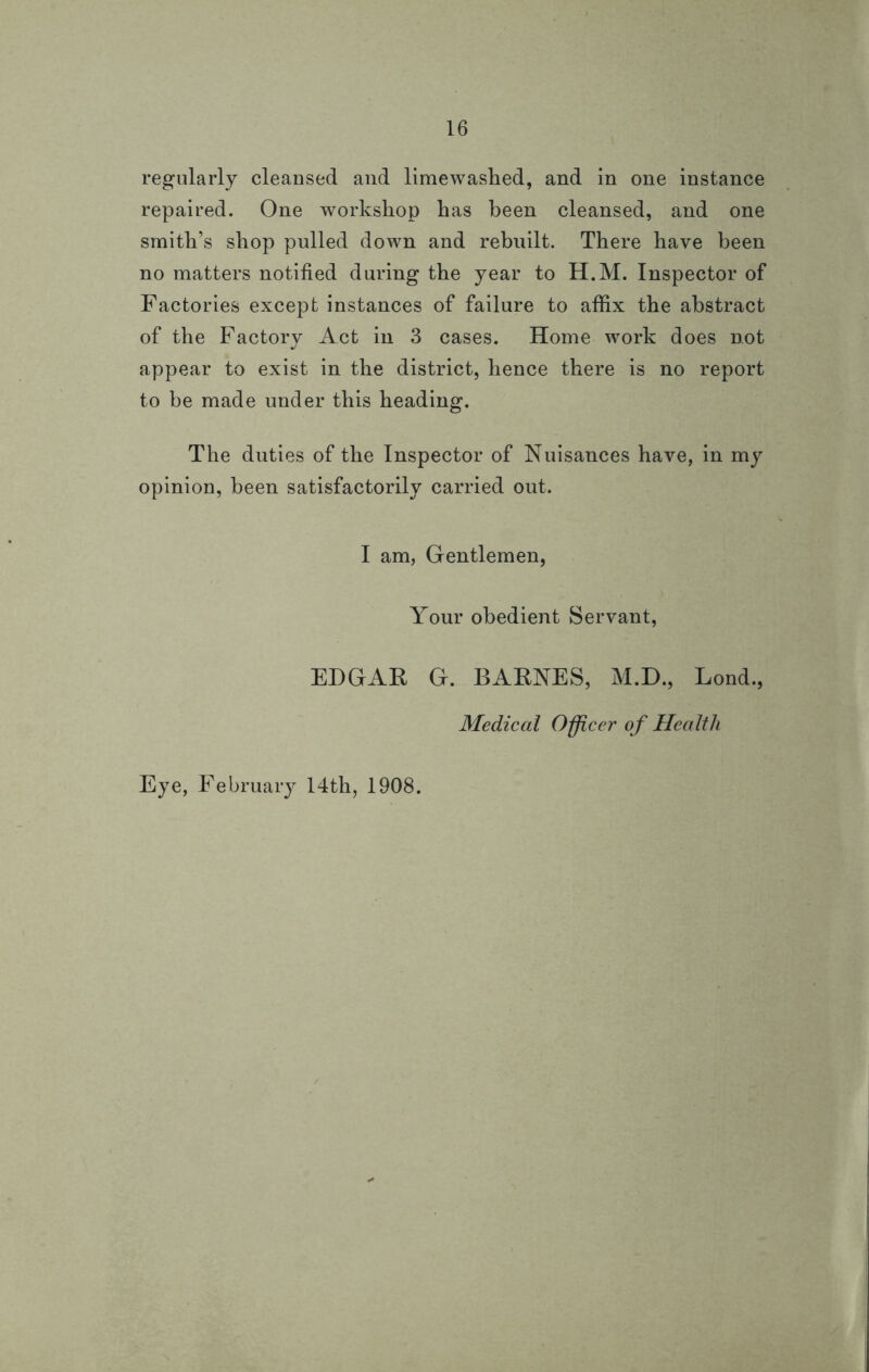 regularly cleansed and limewashed, and in one instance repaired. One workshop has been cleansed, and one smith’s shop pulled down and rebuilt. There have been no matters notified during the year to H.M. Inspector of Factories except instances of failure to affix the abstract of the Factory Act in 3 cases. Home work does not appear to exist in the district, hence there is no report to be made under this heading. The duties of the Inspector of Nuisances have, in my opinion, been satisfactorily carried out. I am, Gentlemen, Your obedient Servant, EDGAR G. BARNES, M.D., Lond., Medical Officer of Health Eye, February 14th, 1908.