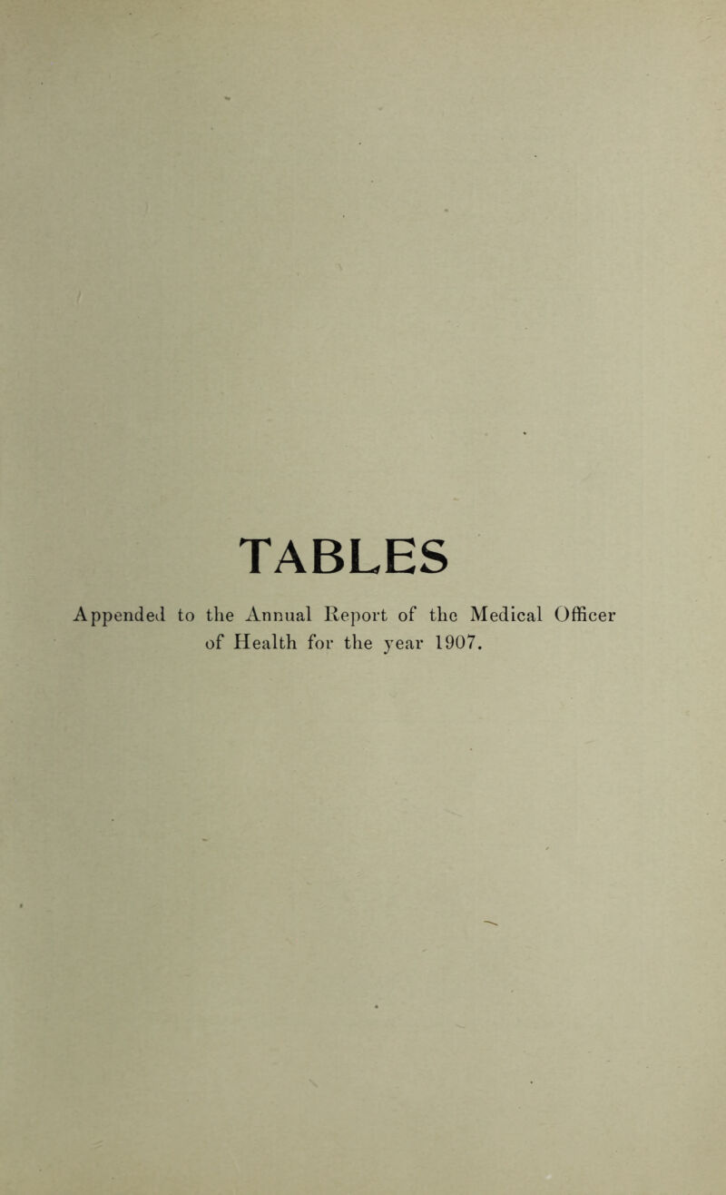 TABLES nded to the Annual Report of the Medical Officer of Health for the year 1907.