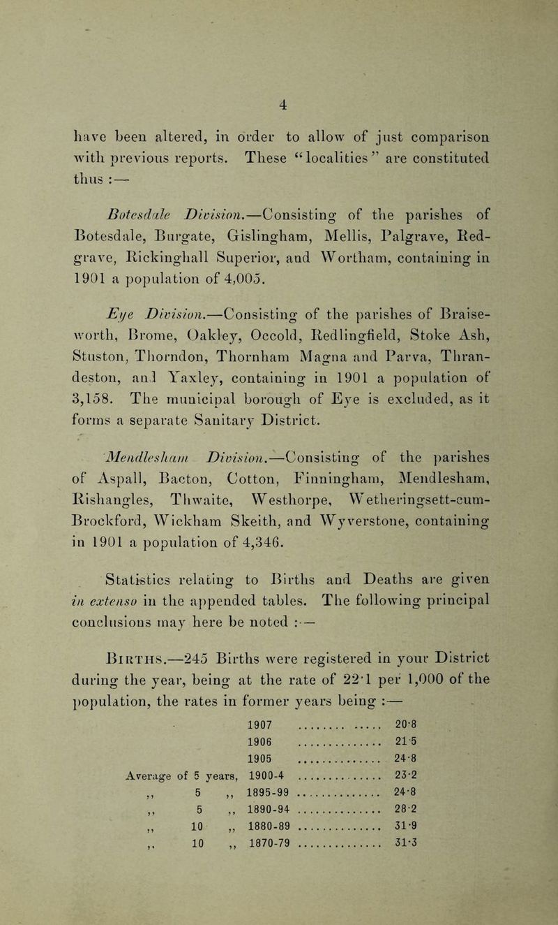 have been altered, in order to allow of just comparison with previous reports. These “ localities ” are constituted thus - Botesdale Division.—Consisting of the parishes of Botesdale, Burgate, Gislingham, Mellis, Palgrave, Ked- grave, Rickinghall Superior, and Wortham, containing in 1901 a population of 4,005. Eye Division.—Consisting of the parishes of Braise- worth, Brome, Oakley, Occold, Itedlingfield, Stoke Ash, Stuston, Thorndon, Thornham Magna and Parva, Tliran- deston, and Yaxley, containing in 1901 a population of 3,158. The municipal borough of Eye is excluded, as it forms a separate Sanitary District. Mendlesham Division.—Consisting of the parishes of Aspall, Bacton, Cotton, Finningham, Mendlesham, Rishangles, Th waite, Westhorpe, Wetheringsett-cum- Brockford, Wickham Skeith, and Wyverstone, containing in 1901 a population of 4,346. Statistics relating to Births and Deaths are given in extenso in the appended tables. The following principal conclusions may here be noted :— Births.—245 Births were registered in your District during the year, being at the rate of 22T per 1,000 of the population, the rates in former years being :— 1907 20-8 1906 21 5 1905 24-8 Average of 5 years, 1900-4 23 2 ,, 5 ,, 1895-99 24*8 ,, 5 ,, 1890-94 28-2 „ 10 „ 1880-89 31*9 ,, 10 ,, 1870-79 31-3