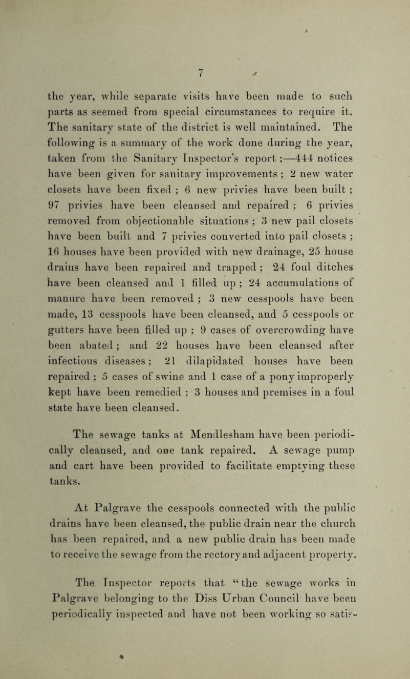 the year, while separate visits have been made to such parts as seemed from special circumstances to require it. The sanitary state of the district is well maintained. The following is a summary of the work done during the year, taken from the Sanitary Inspector’s report ;—444 notices have been given for sanitary improvements ; 2 new water closets have been fixed ; 6 new privies have been built ; 97 privies have been cleansed and repaired ; 6 privies removed from objectionable situations ; 3 new pail closets have been built and 7 privies converted into pail closets ; 16 houses have been provided with new drainage, 25 house drains have been repaired and trapped ; 24 foul ditches have been cleansed and 1 filled up ; 24 accumulations of manure have been removed ; 3 new cesspools have been made, 13 cesspools have been cleansed, and 5 cesspools or gutters have been filled up ; 9 cases of overcrowding have been abated; and 22 houses have been cleansed after infectious diseases; 21 dilapidated houses have been repaired ; 5 cases of swine and 1 case of a pony improperly kept have been remedied ; 3 houses and premises in a foul state have been cleansed. The sewage tanks at Mendlesham have been periodi- cally cleansed, and one tank repaired. A sewage pump and cart have been provided to facilitate emptying these tanks. At Palgrave the cesspools connected with the public drains have been cleansed, the public drain near the church has been repaired, and a new public drain has been made to receive the sewage from the rectory and adjacent property. The Inspector reports that “the sewage works in Palgrave belonging to the Diss Urban Council have been periodically inspected and have not been working so satis- ♦