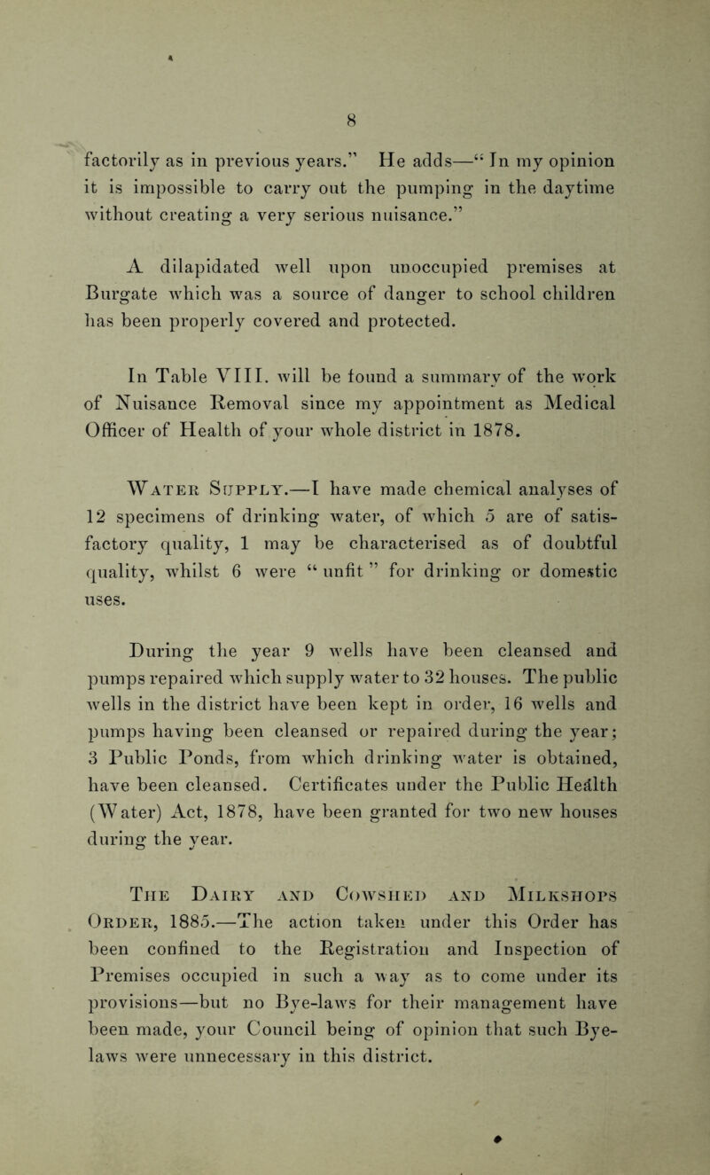 factorily as in previous years.” He adds—s: In my opinion it is impossible to carry out the pumping in the daytime without creating a very serious nuisance.” A dilapidated well upon unoccupied premises at Burgate which was a source of danger to school children has been properly covered and protected. In Table VIII. will be found a summary of the work of Nuisance Removal since my appointment as Medical Officer of Health of your whole district in 1878. Water Supply.—I have made chemical analyses of 12 specimens of drinking water, of which 5 are of satis- factory quality, 1 may be characterised as of doubtful quality, whilst 6 were “ unfit ” for drinking or domestic uses. During the year 9 wells have been cleansed and pumps repaired which supply water to 32 houses. The public wells in the district have been kept in order, 16 wells and pumps having been cleansed or repaired during the year; 3 Public Ponds, from which drinking water is obtained, have been cleansed. Certificates under the Public Health (Water) Act, 1878, have been granted for two new houses during the year. The Dairy and Cowshed and Milkshops Order, 1885.—The action taken under this Order has been confined to the Registration and Inspection of Premises occupied in such a way as to come under its provisions—but no Bye-lawrs for their management have been made, your Council being of opinion that such Bye- laws were unnecessary in this district. ♦