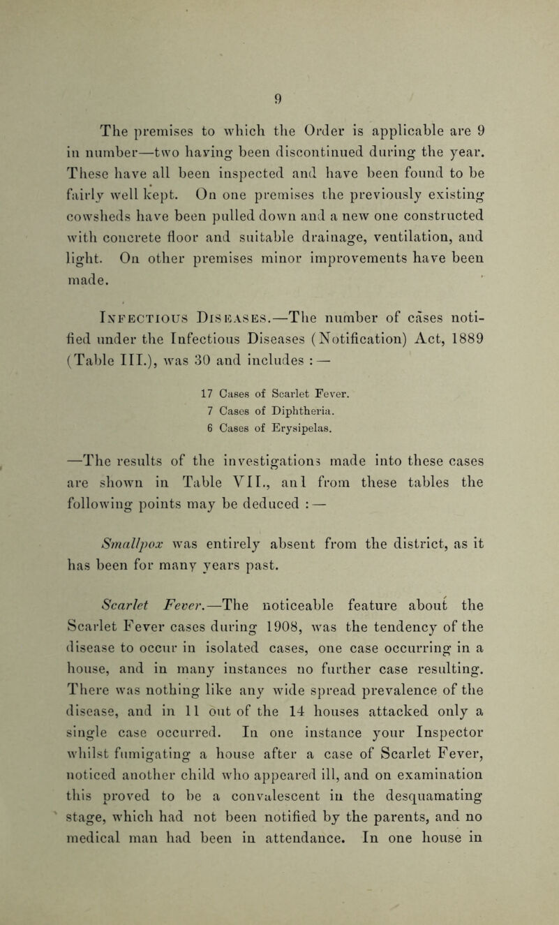 The premises to which the Order is applicable are 9 in number—two having been discontinued during the year. These have all been inspected and have been found to be fairly well kept. On one premises the previously existing cowsheds have been pulled down and a new one constructed with concrete floor and suitable drainage, ventilation, and light. On other premises minor improvements have been made. Infectious Diseases.—The number of cases noti- fied under the Infectious Diseases (Notification) Act, 1889 (Table III.), was 30 and includes : — 17 Cases of Scarlet Fever. 7 Cases of Diphtheria. 6 Cases of Erysipelas. —The results of the investigations made into these cases are shown in Table VII., anl from these tables the following points may be deduced : — Smallpox was entirely absent from the district, as it has been for many years past. Scarlet Fever.—The noticeable feature about the Scarlet Fever cases during 1908, was the tendency of the disease to occur in isolated cases, one case occurring in a house, and in many instances no further case resulting. There was nothing like any wide spread prevalence of the disease, and in 11 out of the 14 houses attacked only a single case occurred. In one instance your Inspector whilst fumigating1 a house after a case of Scarlet Fever, noticed another child who appeared ill, and on examination this proved to be a convalescent in the desquamating stage, which had not been notified by the parents, and no medical man had been in attendance. In one house in