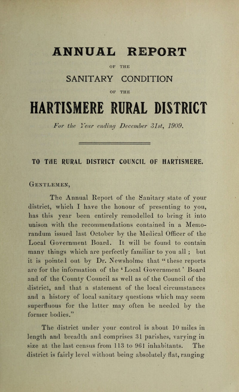 OF THE SANITARY CONDITION OF THE HARTISMERE RURAL DISTRICT For the Year ending December 31st, 1909. TO THE RURAL DISTRICT COUNCIL OF HARTISMERE. Gentlemen, The Annual Report of the Sanitary state of your district, which I have the honour of presenting to you, has this year been entirely remodelled to bring it into unison with the recommendations contained in a Memo- randum issued last October hv the Medical Officer of the Local Government Board. It will be found to contain many things which are perfectly familiar to you all ; but it is pointed out by Dr. Newsholmo that “ these reports are for the information of the ‘Local Government’ Board and of the County Council as well as of the Council of the district, and that a statement of the local circumstances and a history of local sanitary questions which may seem superfluous for the hitter may often be needed by the former bodies.” The district under your control is about 10 miles in length and breadth and comprises 31 parishes, varying in size at the last census from 113 to 961 inhabitants. The district is fairly level without being absolutely flat, ranging
