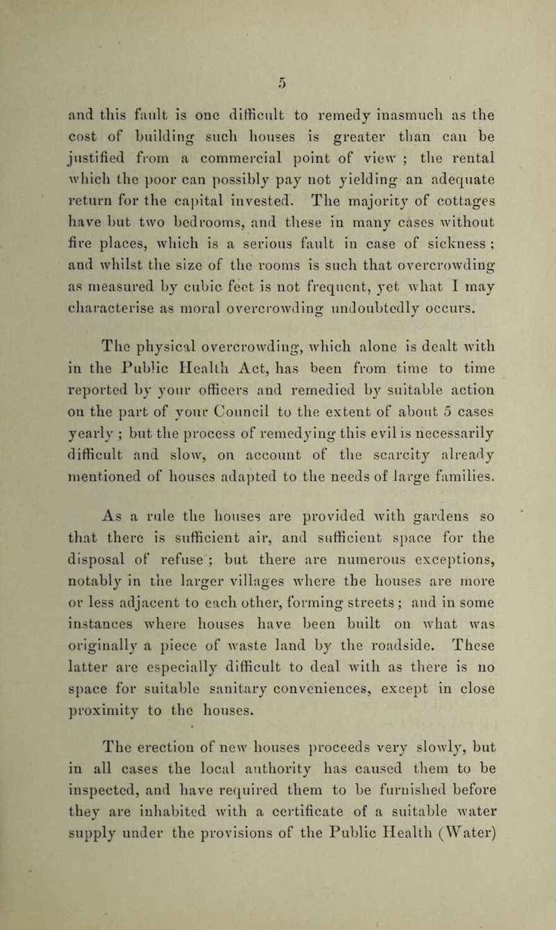 and tliis fault is one difficult to remedy inasmuch as the cost of building such houses is greater than can be justified from a commercial point of view ; the rental which the poor can possibly pay not yielding an adequate return for the capital invested. The majority of cottages have but two bedrooms, and these in many cases without fire places, which is a serious fault in case of sickness ; and whilst the size of the rooms is such that overcrowding as measured by cubic feet is not frequent, yet what I may characterise as moral overcrowding undoubtedly occurs. The physical overcrowding, which alone is dealt with in the Public Health Act, has been from time to time reported by your officers and remedied by suitable action on the part of vour Council to the extent of about 5 cases yearly ; but the process of remedying this evil is necessarily difficult and slow, on account of the scarcity already mentioned of houses adapted to the needs of large families. As a rule the houses are provided with gardens so that there is sufficient air, and sufficient space for the disposal of refuse ; but there are numerous exceptions, notably in the larger villages where the houses are more or less adjacent to each other, forming streets; and in some instances where houses have been built on what was originally a piece of waste land by the roadside. These latter are especially difficult to deal with as there is no space for suitable sanitary conveniences, except in close proximity to the houses. The erection of new houses proceeds very slowly, but in all cases the local authority has caused them to be inspected, and have required them to be furnished before they are inhabited Avith a certificate of a suitable water supply under the provisions of the Public Health (Water)