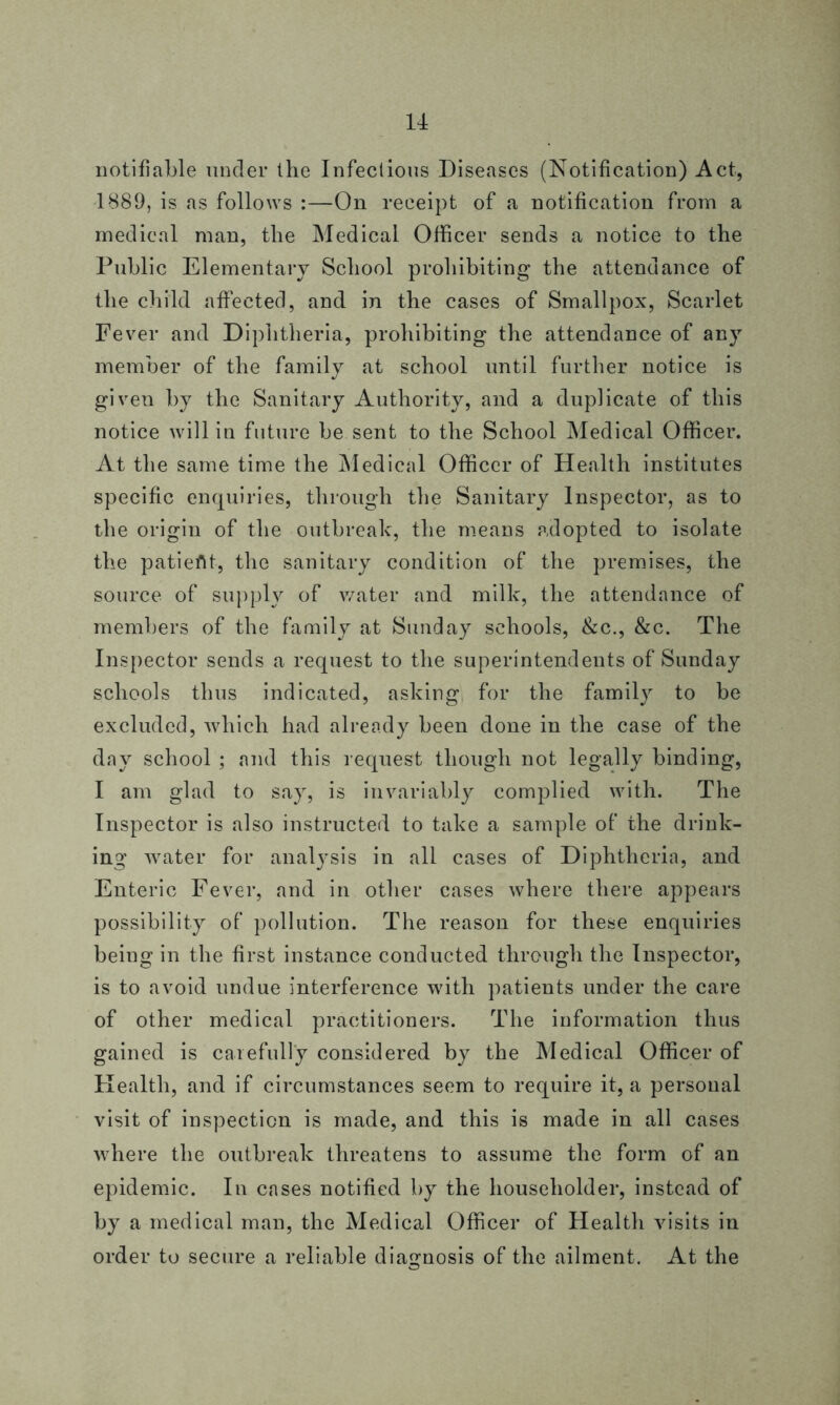 notifiable under the Infectious Diseases (Notification) Act, 1889, is as follows :—On receipt of a notification from a medical man, the Medical Officer sends a notice to the Public Elementary School prohibiting the attendance of the child affected, and in the cases of Smallpox, Scarlet Fever and Diphtheria, prohibiting the attendance of any member of the family at school until further notice is given by the Sanitary Authority, and a duplicate of this notice will in future be sent to the School Medical Officer. At the same time the Medical Officer of Health institutes specific enquiries, through the Sanitary Inspector, as to the origin of the outbreak, the means adopted to isolate the patieflt, the sanitary condition of the premises, the source of supply of water and milk, the attendance of members of the family at Sunday schools, &c., &c. The Inspector sends a request to the superintendents of Sunday schools thus indicated, asking for the family to be excluded, which had already been done in the case of the day school ; and this request though not legally binding, I am glad to say, is invariably complied with. The Inspector is also instructed to take a sample of the drink- ing water for analysis in all cases of Diphtheria, and Enteric Fever, and in other cases where there appears possibility of pollution. The reason for these enquiries being in the first instance conducted through the Inspector, is to avoid undue interference with patients under the care of other medical practitioners. The information thus gained is carefully considered by the Medical Officer of Health, and if circumstances seem to require it, a personal visit of inspection is made, and this is made in all cases where the outbreak threatens to assume the form of an epidemic. In cases notified by the householder, instead of by a medical man, the Medical Officer of Health visits in order to secure a reliable diagnosis of the ailment. At the