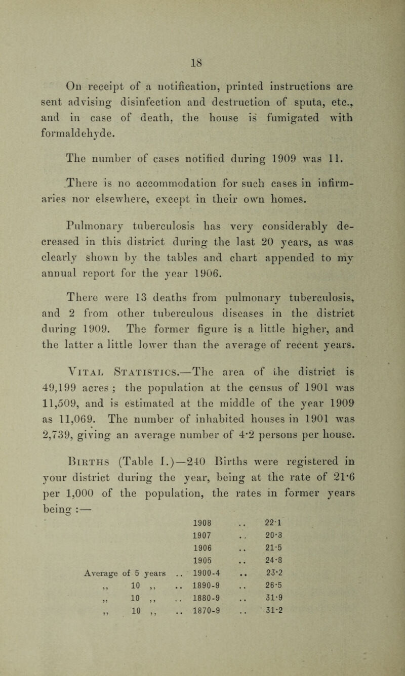 On receipt of a notification, printed instructions are sent advising disinfection and destruction of sputa, etc., and in case of death, the house is fumigated with formaldehyde. The number of cases notified during 1909 was 11. There is no accommodation for such cases in infirm- aries nor elsewhere, except in their own homes. Pulmonary tuberculosis has very considerably de- creased in this district during the last 20 years, as was clearly shown by the tables and chart appended to my annual report for the year 1906. There were 13 deaths from pulmonary tuberculosis, and 2 from other tuberculous diseases in the district during 1909. The former figure is a little higher, and the latter a little lower than the average of recent years. Vital Statistics.—The area of ihe district is 49,199 acres; the population at the census of 1901 was 11,509, and is estimated at the middle of the year 1909 as 11,069. The number of inhabited houses in 1901 wras 2,739, giving an average number of 4*2 persons per house. Births (Table I.)—240 Births wrere registered in your district during the year, being at the rate of 21*6 per 1,000 of the population, the rates in former years being :— 1908 221 1907 20*3 1906 21-5 1905 24-8 Average of 5 years .. 1900-4 23-2 „ io „ .. 1890-9 26*5 „ io ,, .. 1880-9 31-9 „ 10 ,, .. 1870-9 31-2