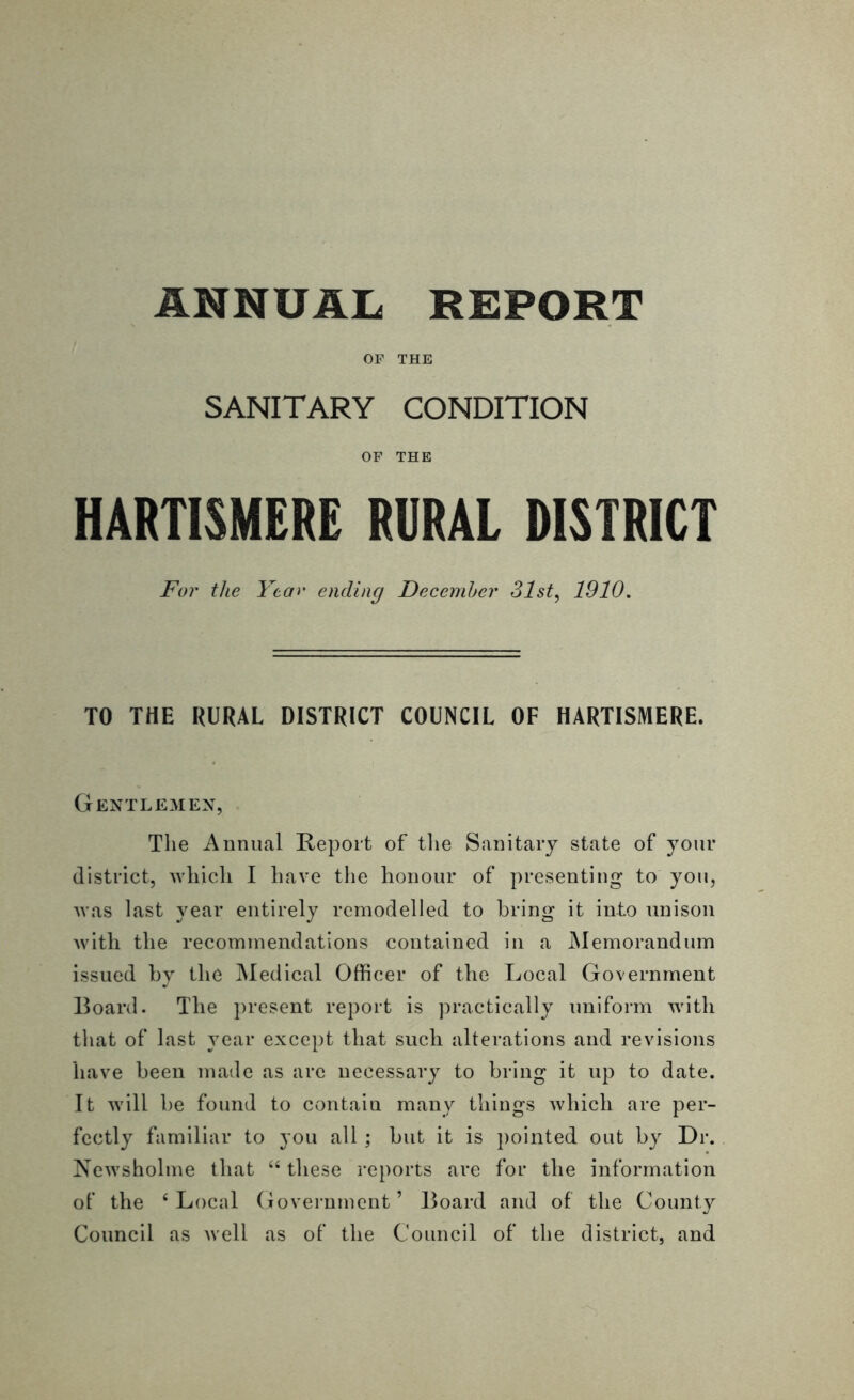 OP THE SANITARY CONDITION OF THE HARTISMERE RURAL DISTRICT For the Year ending December 31st, 1910. TO THE RURAL DISTRICT COUNCIL OF HARTISMERE. Gentlemen, The Annual Report of the Sanitary state of your district, which I have the honour of presenting to you, was last year entirely remodelled to bring it into unison with the recommendations contained in a Memorandum issued by the Medical Officer of the Local Government Board. The present report is practically uniform with that of last year except that such alterations and revisions have been made as are necessary to bring it up to date. It will be found to contain many things which are per- fectly familiar to you all ; but it is pointed out by Dr. Newsholme that “ these reports are for the information of the ‘ Local Government ’ Board and of the County Council as well as of the Council of the district, and