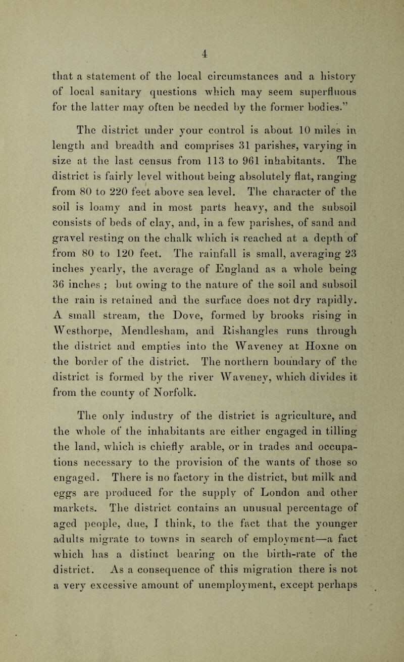 that a statement of the local circumstances and a history of local sanitary questions which may seem superfluous for the latter may often be needed by the former bodies.” The district under your control is about 10 miles in length and breadth and comprises 31 parishes, varying in size at the last census from 113 to 961 inhabitants. The district is fairly level without being absolutely flat, ranging from 80 to 220 feet above sea level. The character of the soil is loamy and in most parts heavy, and the subsoil consists of beds of clay, and, in a few parishes, of sand and gravel resting on the chalk which is reached at a depth of from 80 to 120 feet. The rainfall is small, averaging 23 inches yearly, the average of England as a whole being 36 inches ; but owing to the nature of the soil and subsoil the rain is retained and the surface does not dry rapidly. A small stream, the Dove, formed by brooks rising in Westhorpe, Mendlesham, and Rishangles runs through the district and empties into the YVaveney at Hoxne on the border of the district. The northern boundary of the district is formed by the river Wavenev, which divides it from the county of Norfolk. The only industry of the district is agriculture, and the whole of the inhabitants are either engaged in tilling the land, which is chiefly arable, or in trades and occupa- tions necessary to the provision of the wants of those so engaged. There is no factory in the district, but milk and eggs are produced for the supply of London and other markets. The district contains an unusual percentage of aged people, due, I think, to the fact that the younger adults migrate to towns in search of employment—a fact which has a distinct bearing on the birth-rate of the district. As a consequence of this migration there is not a very excessive amount of unemployment, except perhaps