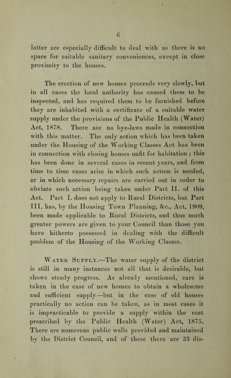 latter are especially difficult to deal with as there is no space for suitable sanitary conveniences, except in close proximity to the houses. The erection of new houses proceeds very slowly, hut in all cases the local authority has caused them to be inspected, and has required them to he furnished before they are inhabited with a certificate of a suitable water supply under the provisions of the Public Health (Water) Act, 1878. There are no bye-laws made in connection with this matter. The only action which has been taken under the Housing of the Working Classes Act has been in connection with closing houses unfit for habitation : this has been done in several cases in recent years, and from time to time cases arise in which such action is needed, or in which necessary repairs are carried out in order to obviate such action being taken under Part II. of this Act. Part I. does not apply to Rural Districts, but Part III. has, by the Housing Town Planning, &c., Act, 1909, been made applicable to Rural Districts, and thus much greater powers are given to your Council than those you have hitherto possessed in dealing Avith the difficult problem of the Housing of the Working Classes. Water Supply.—The water supply of the district is still in many instances not all that is desirable, but shows steady progress. As already mentioned, care is taken in the case of neAv houses to obtain a wholesome and sufficient supply—but in the case of old houses practically no action can be taken, as in most cases it is impracticable to provide a supply within the cost prescribed by the Public Health (Water) Act, 1875. There are numerous public Avells provided and maintained by the District Council, and of these there are 33 dis-