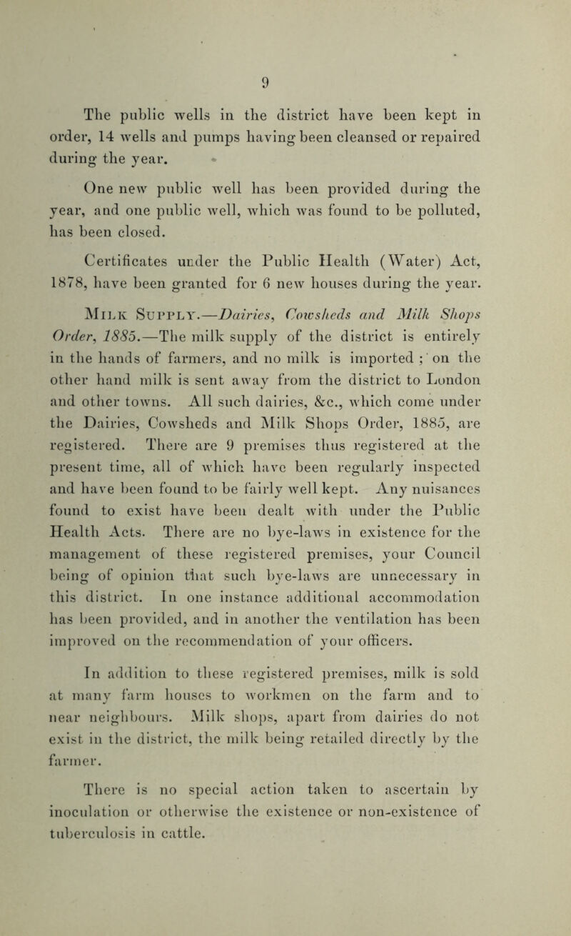 The public wells in the district have been kept in order, 14 wells and pumps having been cleansed or repaired during the year. One new public well has been provided during the year, and one public well, which was found to be polluted, has been closed. Certificates under the Public Health (Water) Act, 1878, have been granted for 6 new houses during the year. Milk Supply.—Dairies, Coicskcds and Milk Shops Order, 1885.—The milk supply of the district is entirely in the hands of farmers, and no milk is imported on the other hand milk is sent away from the district to London and other towns. All such dairies, &c., which come under the Dairies, Cowsheds and Milk Shops Order, 1885, are registered. There are 9 premises thus registered at the present time, all of which have been regularly inspected and have been found to be fairly well kept. Any nuisances found to exist have been dealt with under the Public Health Acts. There are no bye-laws in existence for the management of these registered premises, your Council being of opinion that such bye-laws are unnecessary in this district. In one instance additional accommodation has been provided, and in another the ventilation has been improved on the recommendation of your officers. In addition to these registered premises, milk is sold at many farm houses to Avorkmen on the farm and to near neighbours. Milk shops, apart from dairies do not exist in the district, the milk being retailed directly by the farmer. There is no special action taken to ascertain by inoculation or otherwise the existence or non-existence of tuberculosis in cattle.