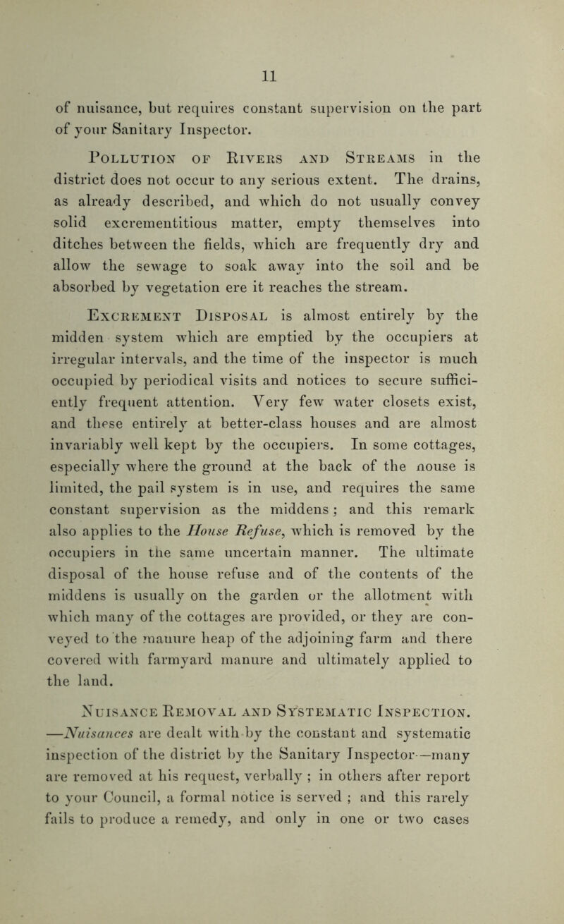 of nuisance, but requires constant supervision on the part of your Sanitary Inspector. Pollution of Rivers and Streams in the district does not occur to any serious extent. The drains, as already described, and which do not usually convey solid excrementitious matter, empty themselves into ditches between the fields, which are frequently dry and allow the sewage to soak away into the soil and be absorbed by vegetation ere it reaches the stream. Excrement Disposal is almost entirely by the midden system which are emptied by the occupiers at irregular intervals, and the time of the inspector is much occupied by periodical visits and notices to secure suffici- ently frequent attention. Very few water closets exist, and these entirely at better-class houses and are almost invariably well kept by the occupiers. In some cottages, especially where the ground at the back of the nouse is limited, the pail system is in use, and requires the same constant supervision as the middens; and this remark also applies to the House Refuse, which is removed by the occupiers in the same uncertain manner. The ultimate disposal of the house refuse and of the contents of the middens is usually on the garden or the allotment with which many of the cottages are provided, or they are con- veyed to the mauure heap of the adjoining farm and there covered with farmyard manure and ultimately applied to the land. Nuisance Removal and Systematic Inspection. —Nuisances are dealt with by the constant and systematic inspection of the district by the Sanitary Inspector—many are removed at his request, verbally ; in others after report to your Council, a formal notice is served ; and this rarely fails to produce a remedy, and only in one or two cases