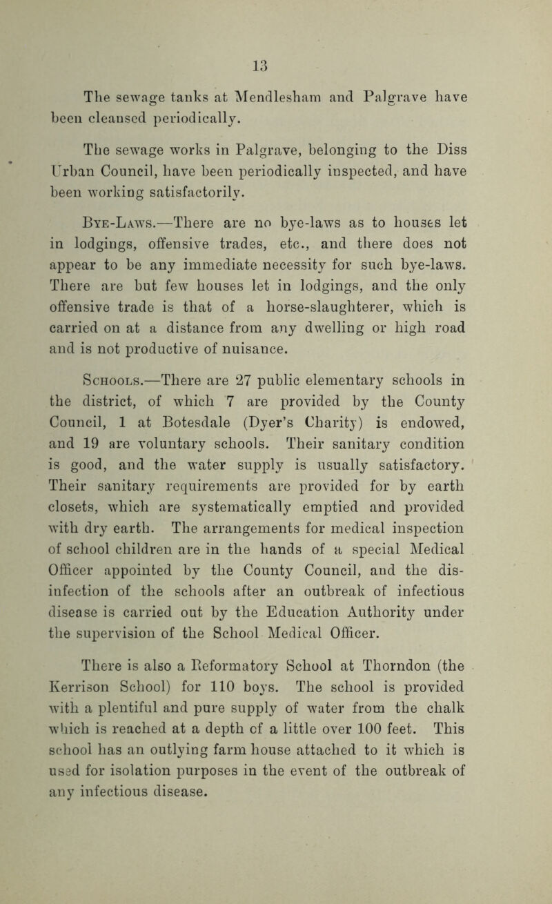 The sewage tanks at Mendlesham and Palgrave have been cleansed periodically. The sewage works in Palgrave, belonging to the Diss Urban Council, have been periodically inspected, and have been working satisfactorily. Bye-Laws.—There are no bye-laws as to houses let in lodgings, offensive trades, etc., and there does not appear to be any immediate necessity for such bye-laws. There are but few houses let in lodgings, and the only offensive trade is that of a horse-slaughterer, which is carried on at a distance from any dwelling or high road and is not productive of nuisance. Schools.—There are 27 public elementary schools in the district, of which 7 are provided by the County Council, 1 at Botesdale (Dyer’s Charity) is endowed, and 19 are voluntary schools. Their sanitary condition is good, and the water supply is usually satisfactory. Their sanitary requirements are provided for by earth closets, which are systematically emptied and provided with dry earth. The arrangements for medical inspection of school children are in the hands of a special Medical Officer appointed by the County Council, and the dis- infection of the schools after an outbreak of infectious disease is carried out by the Education Authority under the supervision of the School Medical Officer. There is also a Reformatory School at Thorndon (the Kerrison School) for 110 boys. The school is provided with a plentiful and pure supply of water from the chalk which is reached at a depth cf a little over 100 feet. This school has an outlying farm house attached to it which is used for isolation purposes in the event of the outbreak of any infectious disease.