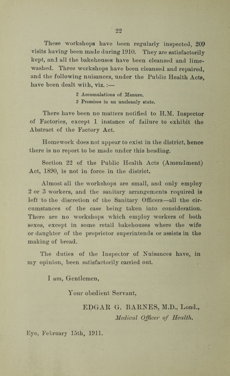 These workshops have been regularly inspected, 209 visits having been made during 1910. They are satisfactorily kept, and all the bakehouses have been cleansed and lime- washed. Three workshops have been cleansed and repaired, and the following nuisances, under the Public Health Acts, have been dealt with, viz. :— 2 Accumulations of Manure. 2 Premises in an uncleanly 6tate. There have been no matters notified to H.M. Inspector of Factories, except 1 instance of failure to exhibit the Abstract of the Factory Act. Homework does not appear to exist in the district, hence there is no report to be made under this heading. Section 22 of the Public Health Acts (Amendment) Act, 1890, is not in force in the district. Almost all the workshops are small, and only employ 2 or 3 workers, and the sanitary arrangements required is left to the discretion of the Sanitary Officers—all the cir- cumstances of the case being taken into consideration. There are no workshops which employ workers of both sexes, except in some retail bakehouses where the wife or daughter of the proprietor superintends or assists in the making of bread. The duties of the Inspector of Nuisances have, in my opinion, been satisfactorily carried out. I am, Gentlemen, Your obedient Servant, EDGAR G. BARNES, M.D., Lond., Medical Officer of Health. Eye, February 15th, 1911.