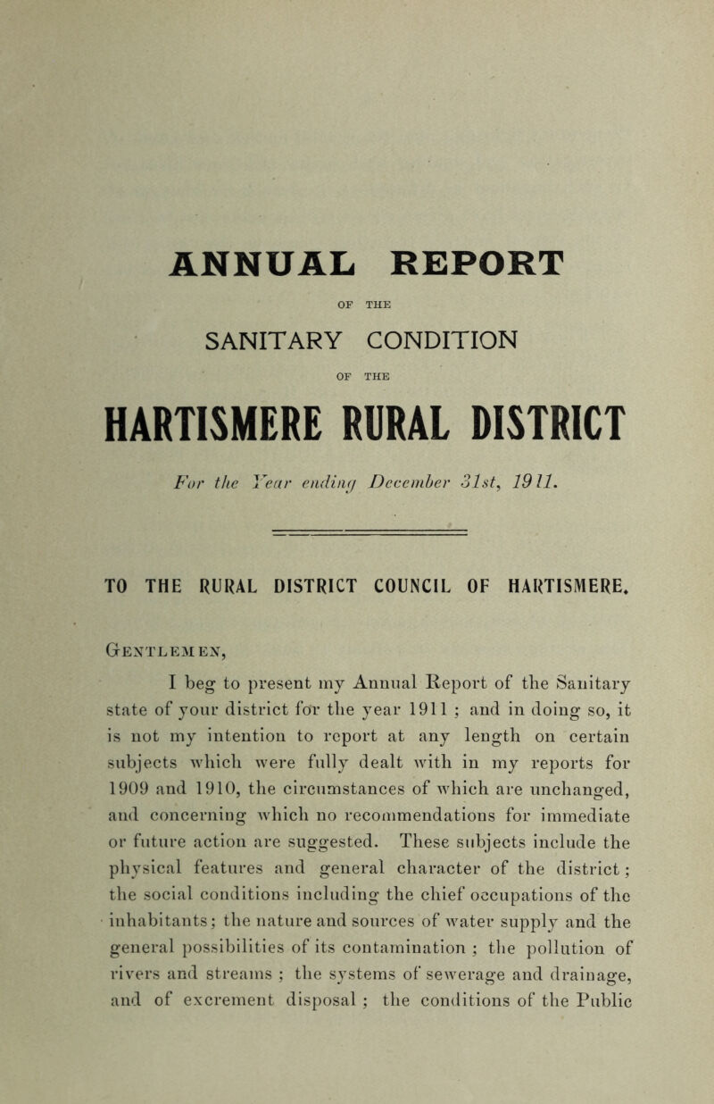OF THE SANITARY CONDITION OF THE HARTISMERE RURAL DISTRICT For the Year ending December 31st, 1911. TO THE RURAL DISTRICT COUNCIL OF HARTISMERE. Gentlemen, I beg to present my Annual Report of the Sanitary state of your district for tlie year 1911 ; and in doing so, it is not my intention to report at any length on certain subjects which were fully dealt with in my reports for 1909 and 1910, the circumstances of which are unchanged, and concerning which no recommendations for immediate or future action are suggested. These subjects include the physical features and general character of the district; the social conditions including the chief occupations of the inhabitants; the nature and sources of water supply and the general possibilities of its contamination ; the pollution of rivers and streams ; the systems of sewerage and drainage, and of excrement disposal ; the conditions of the Public