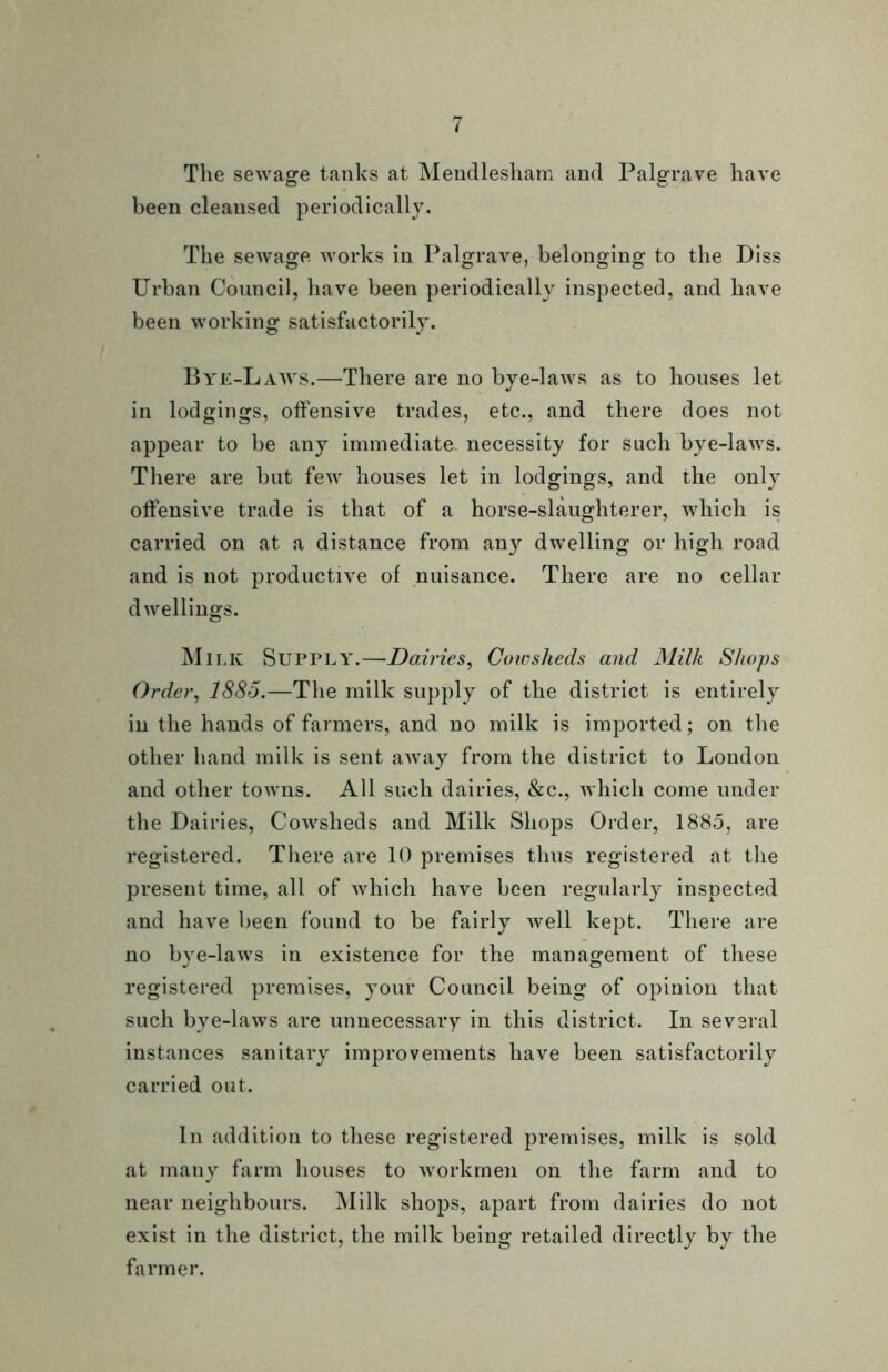 The sewage tanks at Mendlesham and Palgrave have been cleansed periodically. The sewage works in Palgrave, belonging to the Piss Urban Council, have been periodically inspected, and have been working satisfactorily. Bye-Laws.—There are no bye-laws as to houses let in lodgings, offensive trades, etc., and there does not appear to be any immediate necessity for such bye-laws. There are but few houses let in lodgings, and the only offensive trade is that of a horse-slaughterer, which is carried on at a distance from any dwelling or high road and is not productive of nuisance. There are no cellar dwellings. Milk Supply.—Dairies, Coicsheds and Milk Shops Order, 1885.—The milk supply of the district is entirely in the hands of farmers, and no milk is imported; on the other hand milk is sent away from the district to London and other towns. All such dairies, &c., which come under the Dairies, Cowsheds and Milk Shops Order, 1885, are registered. There are 10 premises thus registered at the present time, all of which have been regularly inspected and have been found to be fairly well kept. There are no bye-laws in existence for the management of these registered premises, your Council being of opinion that such bye-laws are unnecessary in this district. In several instances sanitary improvements have been satisfactorily carried out. In addition to these registered premises, milk is sold at many farm houses to workmen on the farm and to near neighbours. Milk shops, apart from dairies do not exist in the district, the milk being retailed directly by the farmer.
