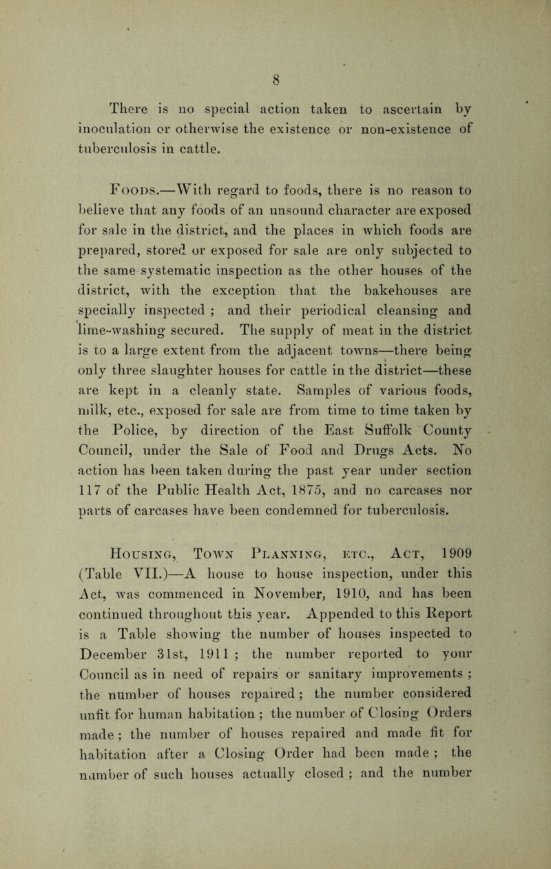 inoculation or otherwise the existence or non-existence of tuberculosis in cattle. Foods.—With regard to foods, there is no reason to believe that any foods of an unsound character are exposed for sale in the district, and the places in which foods are prepared, stored or exposed for sale are only subjected to the same systematic inspection as the other houses of the district, with the exception that the bakehouses are specially inspected ; and their periodical cleansing and lime-washing secured. The supply of meat in the district is to a large extent from the adjacent towns—there being only three slaughter houses for cattle in the district—these are kept in a cleanly state. Samples of various foods, milk, etc., exposed for sale are from time to time taken by the Police, by direction of the East Suffolk County Council, under the Sale of Food and Drugs Acts. No action has been taken during the past year under section 117 of the Public Health Act, 1875, and no carcases nor parts of carcases have been condemned for tuberculosis. Housing, Town Planning, etc., Act, 1909 (Table VII.)—A house to house inspection, under this Act, was commenced in November, 1910, and has been continued throughout this year. Appended to this Report is a Table showing the number of houses inspected to December 31st, 1911; the number reported to your Council as in need of repairs or sanitary improvements ; the number of houses repaired ; the number considered unfit for human habitation ; the number of Closing Orders made ; the number of houses repaired and made fit for habitation after a Closing Order had been made ; the number of such houses actually closed ; and the number