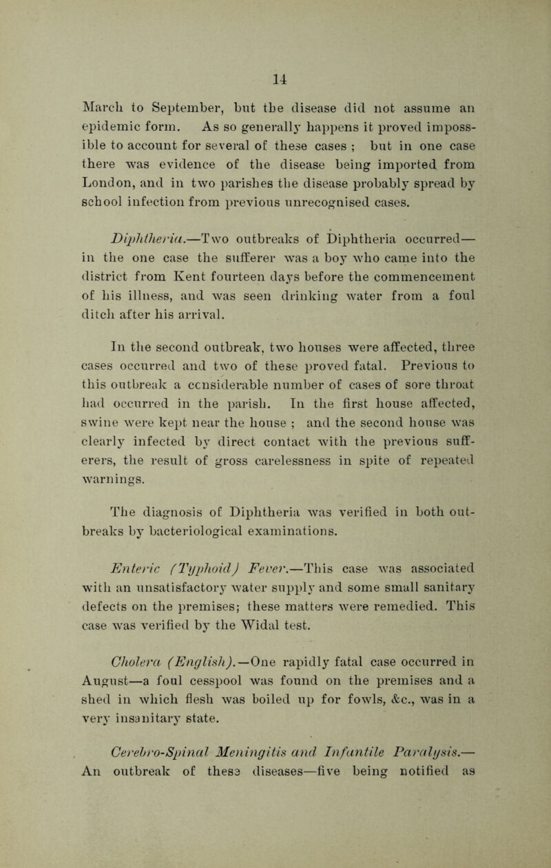 March to September, but the disease did not assume an epidemic form. As so generally happens it proved imposs- ible to account for several of these cases ; but in one case there was evidence of the disease being imported from London, and in two parishes the disease probably spread by school infection from previous unrecognised cases. Diphtheria.—Two outbreaks of Diphtheria occurred— in the one case the sufferer w’as a boy who came into the district from Kent fourteen days before the commencement of his illness, and was seen drinking water from a foul ditch after his arrival. In the second outbreak, two houses were affected, three cases occurred and two of these proved fatal. Previous to this outbreak a considerable number of cases of sore throat had occurred in the parish. In the first house affected, swine were kept near the house ; and the second house was clearly infected by direct contact with the previous suff- erers, the result of gross carelessness in spite of repeated warnings. The diagnosis of Diphtheria was verified in both out- breaks by bacteriological examinations. Enteric fTyphoid) Fever.—This case was associated with an unsatisfactory water supply and some small sanitary defects on the premises; these matters were remedied. This case was verified by the Widal test. Cholera (English).—One rapidly fatal case occurred in August—a foul cesspool was found on the premises and a shed in which flesh was boiled up for fowls, &c., was in a very insanitary state. Cerebro-Spinal Meningitis and Infantile Paralysis.— An outbreak of thess diseases—five being notified as