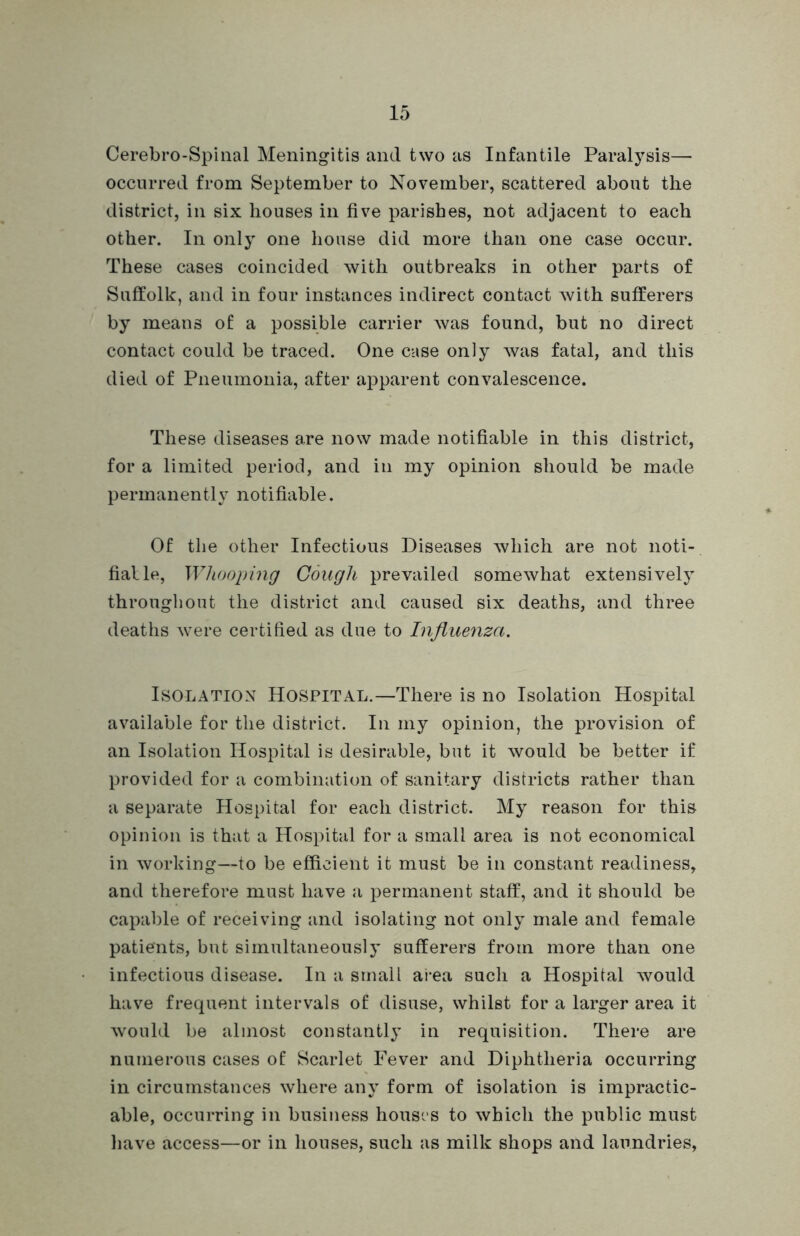 Cerebro-Spinal Meningitis and two as Infantile Paralysis— occurred from September to November, scattered about the district, in six houses in five parishes, not adjacent to each other. In only one house did more than one case occur. These cases coincided with outbreaks in other parts of Suffolk, and in four instances indirect contact with sufferers by means of a possible carrier was found, but no direct contact could be traced. One case only was fatal, and this died of Pneumonia, after apparent convalescence. These diseases are now made notifiable in this district, for a limited period, and in my opinion should be made permanently notifiable. Of the other Infectious Diseases which are not noti- fialle, Whooping Cough prevailed somewhat extensively throughout the district and caused six deaths, and three deaths were certified as due to Influenza. Isolation Hospital.—There is no Isolation Hospital available for the district. In my opinion, the provision of an Isolation Hospital is desirable, but it would be better if provided for a combination of sanitary districts rather than a separate Hospital for each district. My reason for this opinion is that a Hospital for a small area is not economical in working—to be efficient it must be in constant readiness, and therefore must have a permanent staff, and it should be capable of receiving and isolating not only male and female patients, but simultaneously sufferers from more than one infectious disease. In a small area such a Hospital would have frequent intervals of disuse, whilst for a larger area it would be almost constantly in requisition. There are numerous cases of Scarlet Fever and Diphtheria occurring in circumstances where any form of isolation is impractic- able, occurring in business housrs to which the public must have access—or in houses, such as milk shops and laundries,