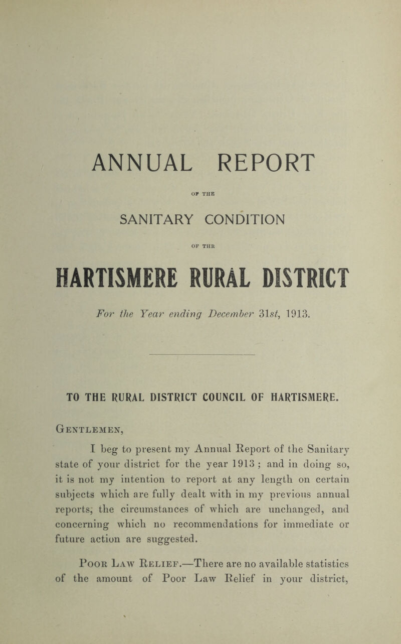 OP THE SANITARY CONDITION OF THR HARTISMERE RURAL DISTRICT For the Year ending December 31s£, 1913. TO THE RURAL DISTRICT COUNCIL OF HARTISMERE. Gentlemen, I beg to present my Annual Report of the Sanitary state of your district for the year 1913; and in doing so, it is not my intention to report at any length on certain subjects which are fully dealt with in my previous annual reports, the circumstances of which are unchanged, and concerning which no recommendations for immediate or future action are suggested. Poor Law Relief.—There are no available statistics of the amount of Poor Law Relief in your district,