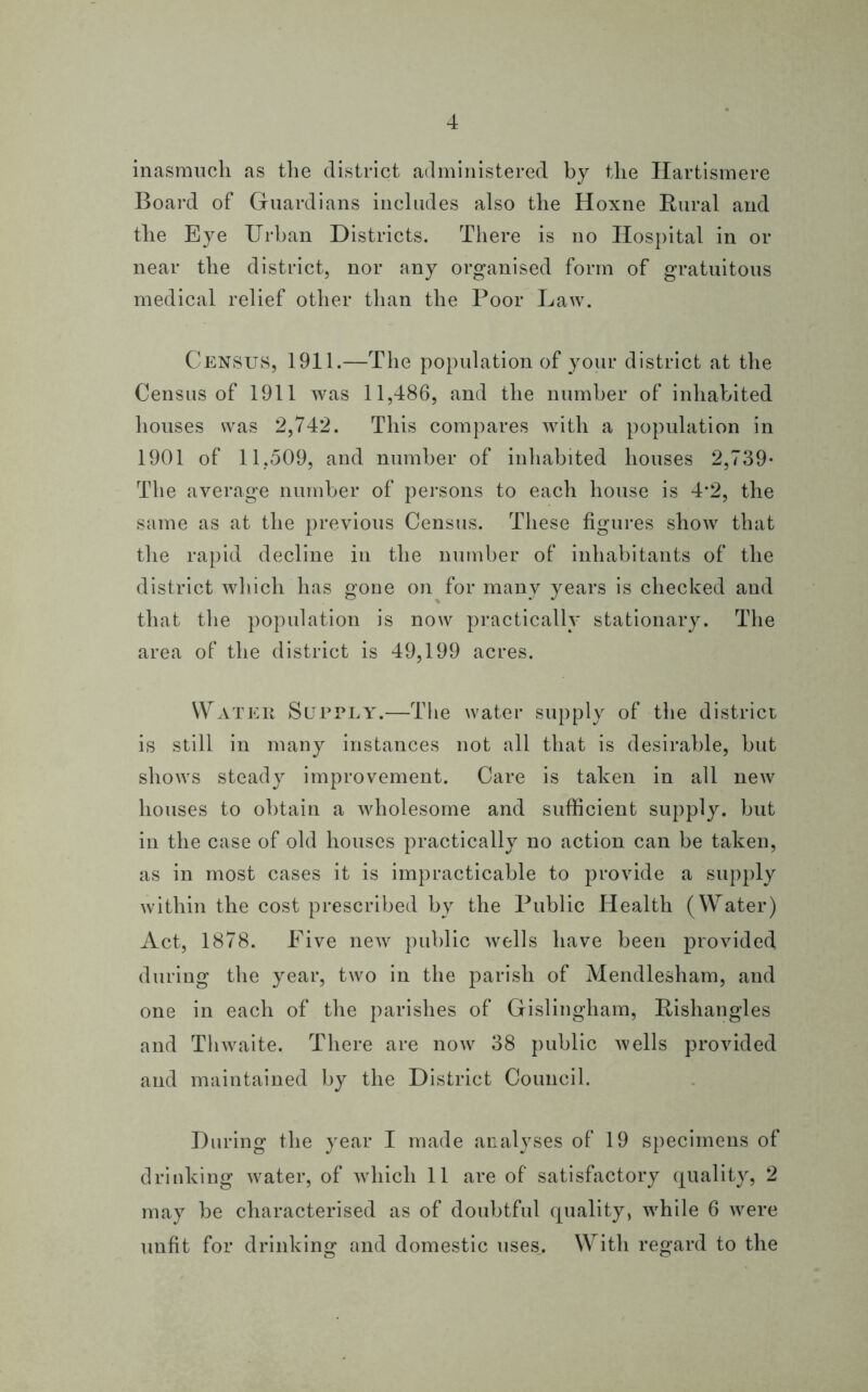 inasmuch as the district administered by the Hartismere Board of Guardians includes also the Hoxne Rural and the Eye Urban Districts. There is no Hospital in or near the district, nor any organised form of gratuitous medical relief other than the Poor Law. Census, 1911.—The population of your district at the Census of 1911 was 11,486, and the number of inhabited houses was 2,742. This compares with a population in 1901 of 11,509, and number of inhabited houses 2,739- The average number of persons to each house is 4*2, the same as at the previous Census. These figures show that the rapid decline in the number of inhabitants of the district which has gone on for many years is checked and that the population is now practically stationary. The area of the district is 49,199 acres. Water Supply.—The water supply of the district is still in many instances not all that is desirable, but shows steady improvement. Care is taken in all new houses to obtain a wholesome and sufficient supply, but in the case of old houses practically no action can be taken, as in most cases it is impracticable to provide a supply within the cost prescribed by the Public Health (Water) Act, 1878. Five new public wells have been provided during the year, two in the parish of Mendlesham, and one in each of the parishes of Gislingham, Rishangles and Thwaite. There are now 38 public wells provided and maintained by the District Council. During the year I made analyses of 19 specimens of drinking water, of which 11 are of satisfactory quality, 2 may be characterised as of doubtful quality, while 6 were unfit for drinking and domestic uses. With regard to the