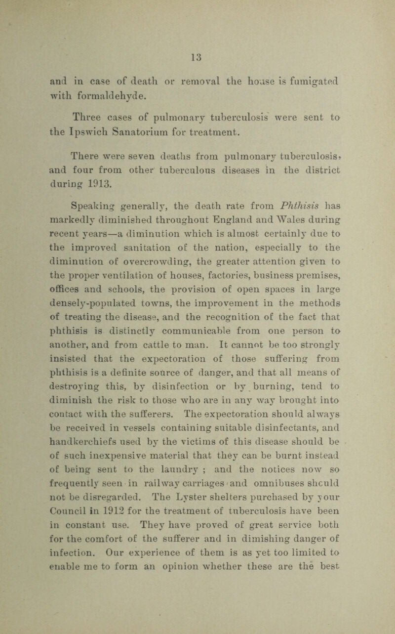 and in case of death or removal the house is fumigated with formaldehyde. Three cases of pulmonary tuberculosis were sent to the Ipswich Sanatorium for treatment. There were seven deaths from pulmonary tuberculosis> and four from other tuberculous diseases in the district during 1913. Speaking generally, the death rate from Phthisis has markedly diminished throughout England and Wales during recent years—a diminution which is almost certainly due to the improved sanitation of the nation, especially to the diminution of overcrowding, the greater attention given to the proper ventilation of houses, factories, business premises, offices and schools, the provision of open spaces in large densely-populated towns, the improvement in the methods of treating the disease, and the recognition of the fact that phthisis is distinctly communicable from one person to another, and from cattle to man. It cannot be too strongly insisted that the expectoration of those suffering from phthisis is a definite source of danger, and that all means of destroying this, by disinfection or by burning, tend to diminish the risk to those who are in any way brought into contact with the sufferers. The expectoration should always be received in vessels containing suitable disinfectants, and handkerchiefs used by the victims of this disease should be of such inexpensive material that they can be burnt instead of being sent to the laundry ; and the notices now so frequently seen in railway carriages and omnibuses shculd not be disregarded. The Lyster shelters purchased by your Council in 1912 for the treatment of tuberculosis have been in constant use. They have proved of great service both for the comfort of the sufferer and in dimishing danger of infection. Our experience of them is as yet too limited to enable me to form an opinion whether these are the best
