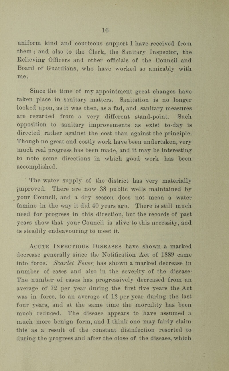 uniform kind and courteous support I have received from them ; and also to the Clerk, the Sanitary Inspector, the Relieving Officers and other officials of the Council and Board of Guardians, who have worked so amicably with me. Since the time of my appointment great changes have taken place in sanitary matters. Sanitation is no longer looked upon, as it was then, as a fad, and sanitary measures are regarded from a very different stand-point. Such opposition to sanitary improvements as exist to-day is directed rather against the cost than against the principle. Though no great and costly work have been undertaken, very much real progress has been made, and it may be interesting to note some directions in which good work has been accomplished. The water supply of the district has very materially improved. There are now 38 public wells maintained by your Council, and a dry season does not mean a water famine in the way it did 40 years ago. There is still much need for progress in this direction, but the records of past years show that your Council is alive to this necessity, and is steadily endeavouring to meet it. Acute Infectious Diseases have shown a marked decrease generally since the Notification Act of 1889 came into force. Scarlet Fever, has shown a marked decrease in number of cases and also in the severity of the disease* The number of cases has progressively decreased from an average of 72 per year during the first five years the Act was in force, to an average of 12 per year during the last four years, and at the same time the mortality has been much reduced. The disease appears to have assumed a much more benign form, and I think one may fairly claim this as a result of the constant disinfection resorted to during the progress and after the close of the disease, which