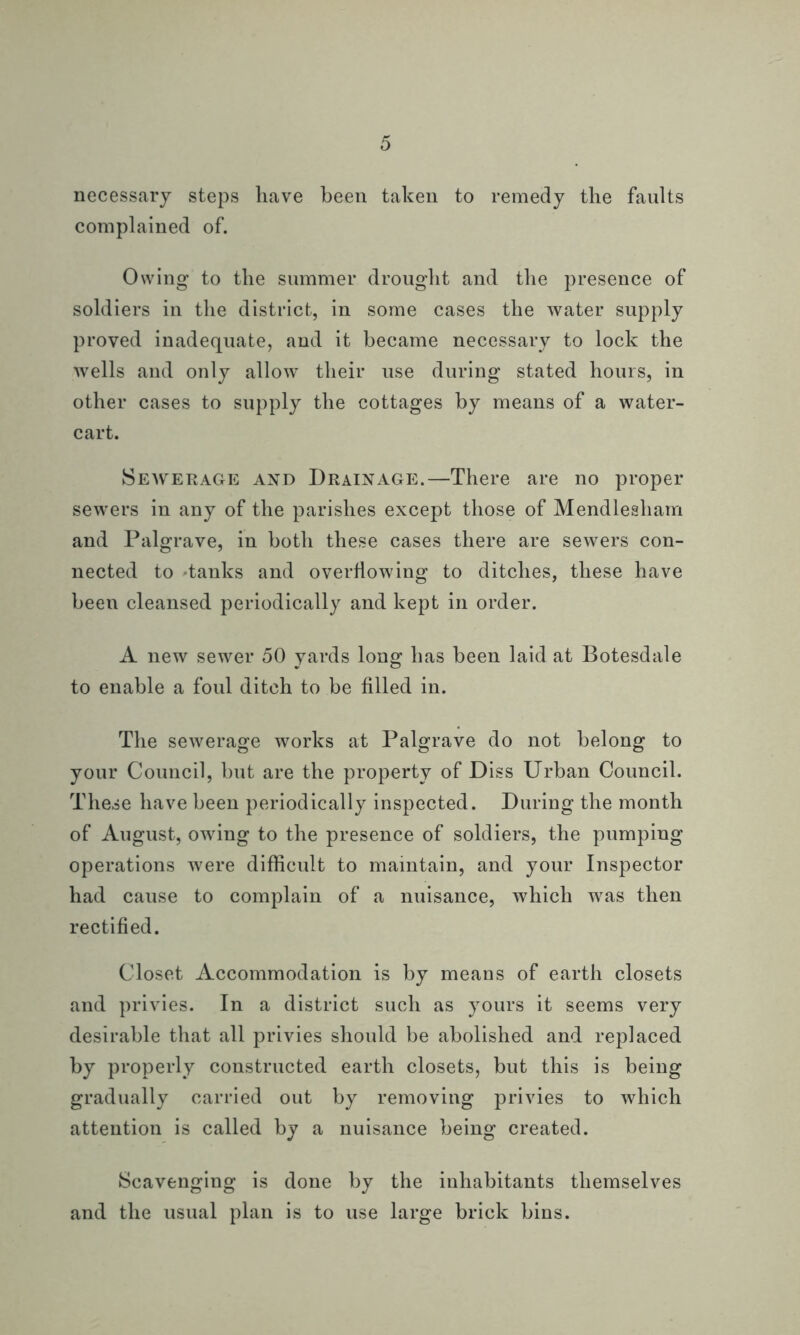 necessary steps have been taken to remedy the faults complained of. Owing to the summer drought and the presence of soldiers in the district, in some cases the water supply proved inadequate, and it became necessary to lock the wells and only allow their use during stated hours, in other cases to supply the cottages by means of a water- cart. Sewerage and Drainage.—There are no proper sewers in any of the parishes except those of Mendlesham and Palgrave, in both these cases there are sewers con- nected to 'tanks and overflowing to ditches, these have been cleansed periodically and kept in order. A new sewer 50 yards long has been laid at Botesdale to enable a foul ditch to be filled in. The sewerage works at Palgrave do not belong to your Council, but are the property of Diss Urban Council. These have been periodically inspected. During the month of August, owing to the presence of soldiers, the pumping operations were difficult to maintain, and your Inspector had cause to complain of a nuisance, which was then rectified. Closet Accommodation is by means of earth closets and privies. In a district such as yours it seems very desirable that all privies should be abolished and replaced by properly constructed earth closets, but this is being gradually carried out by removing privies to which attention is called by a nuisance being created. Scavenging is done by the inhabitants themselves and the usual plan is to use large brick bins.