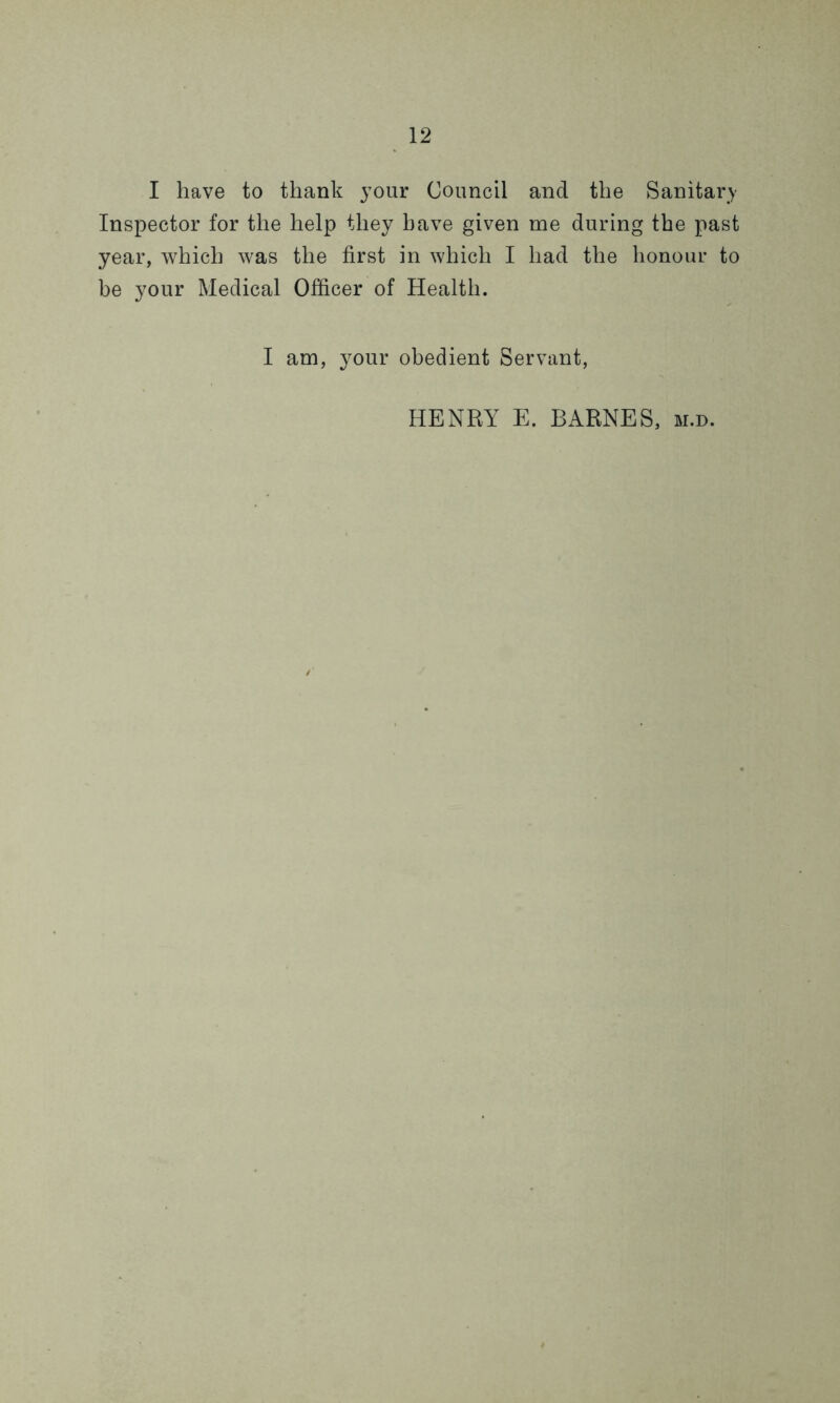I have to thank your Council and the Sanitary Inspector for the help they have given me during the past year, which was the first in which I had the honour to be your Medical Officer of Health. I am, your obedient Servant, HENRY E. BARNES, m.d.