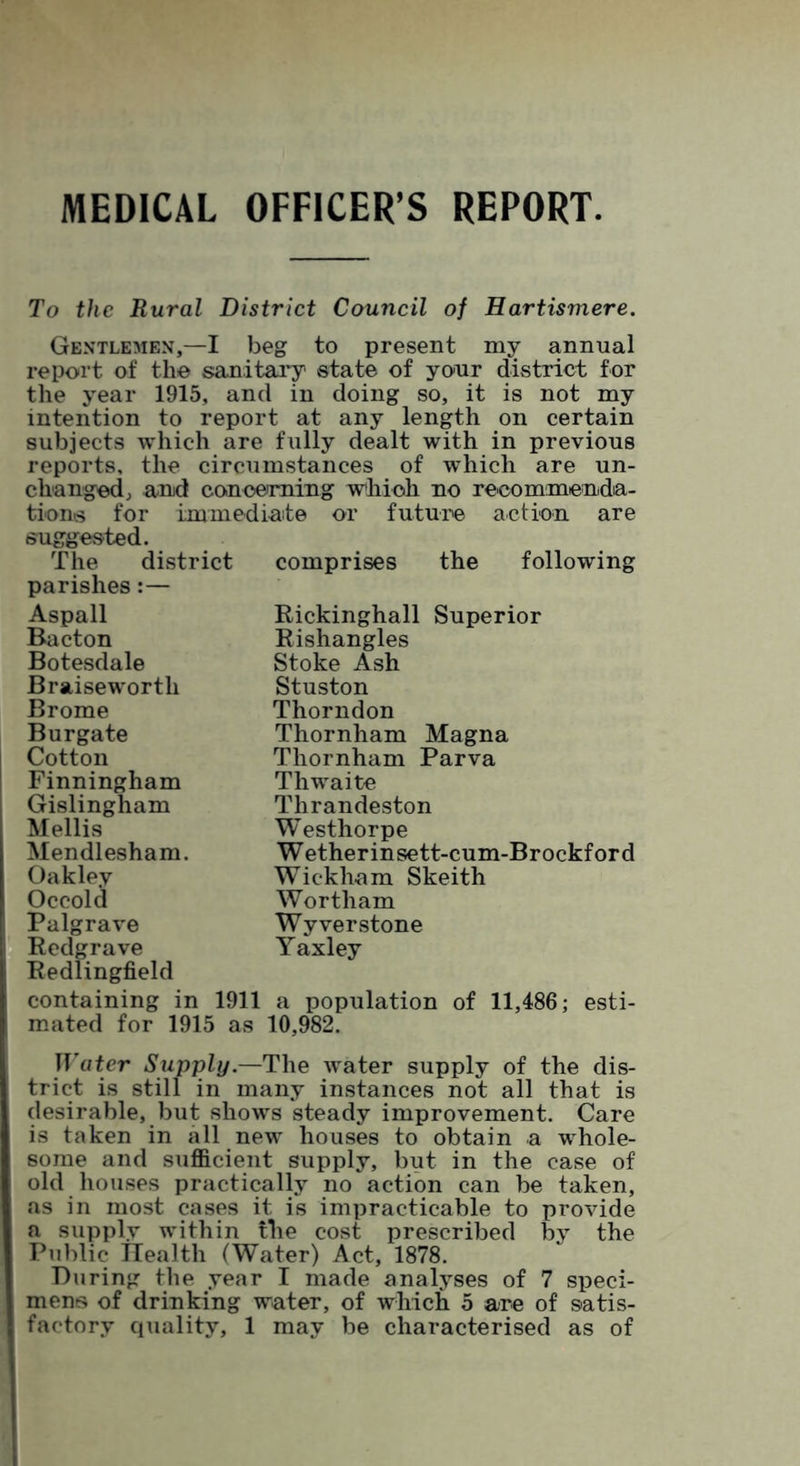 MEDICAL OFFICER’S REPORT. To the Rural District Council of Hartismere. Gentlemen,—I beg to present my annual report of the sanitary state of your district for the year 1915, and in doing so, it is not my intention to report at any length on certain subjects which are fully dealt with in previous reports, the circumstances of which are un- changed, and concerning which no recommenda- tions for immediate or future action are suggested. The district parishes:— Aspall Bacton Botesdale Braisewortli Brome Burgate Cotton Finningham Gislingham Mellis Mendlesham. Oakley Occold Palgrave Redgrave Redlingfield containing in 1911 a population of 11,486; esti- mated for 1915 as 10,982. TT’ater Supply.—The water supply of the dis- trict is still in many instances not all that is desirable, but shows steady improvement. Care is taken in all new houses to obtain a whole- some and sufficient supply, but in the case of old houses practically no action can be taken, as in most cases it is impracticable to provide a supply within the cost prescribed by the Public Health (Water) Act, 1878. During the year I made analyses of 7 speci- mens of drinking water, of which 5 are of satis- factory quality, 1 may be characterised as of comprises the following Rickinghall Superior Rishangles Stoke Ash Stuston Thorndon Thornham Magna Thornham Parva Thwaite Thrandeston Westhorpe Wetherinsett-cum-Brockford Wickham Skeith Wortham Wyverstone Yaxley