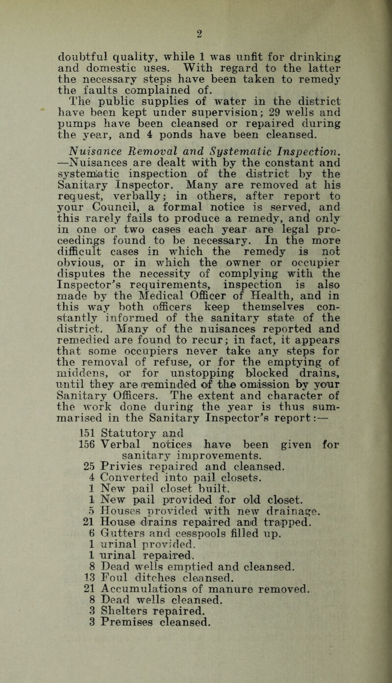 doubtful quality, while 1 was unfit for drinking and domestic uses. With regard to the latter the necessary steps have been taken to remedy the faults complained of. The public supplies of water in the district have been kept under supervision; 29 wells and pumps have been cleansed or repaired during the year, and 4 ponds have been cleansed. Nuisance Removal and Systematic Inspection. —Nuisances are dealt with by the constant and systematic inspection of the district by the Sanitary Inspector. Many are removed at his request, verbally; in others, after report to your Council, a formal notice is served, and this rarely fails to produce a remedy, and only in one or two cases each year are legal pro- ceedings found to be necessary. In the more difficult cases in which the remedy is not obvious, or in which the owner or occupier disputes the necessity of complying with the Inspector's requirements, inspection is also made by the Medical Officer of Health, and in this way both officers keep themselves con- stantly informed of the sanitary state of the district. Many of the nuisances reported and remedied are found to recur; in fact, it appears that some occupiers never take any steps for the removal of refuse, or for the emptying of middens, or for unstopping blocked drains, until they are reminded of the omission by your Sanitary Officers. The extent and character of the work done during the year is thus sum- marised in the Sanitary Inspector's report:— 151 Statutory and 156 Verbal notices have been given for sanitary improvements. 25 Privies repaired and cleansed. 4 Converted into pail closets. 1 New pail closet built. 1 New pail provided for old closet. 5 Houses provided with new drainage. 21 House drains repaired and trapped. 6 Gutters and cesspools filled up. 1 urinal provided. 1 urinal repaired. 8 Dead wells emptied and cleansed. 13 Foul ditches cleansed. 21 Accumulations of manure removed. 8 Dead wells cleansed. 3 Shelters repaired. 3 Premises cleansed.