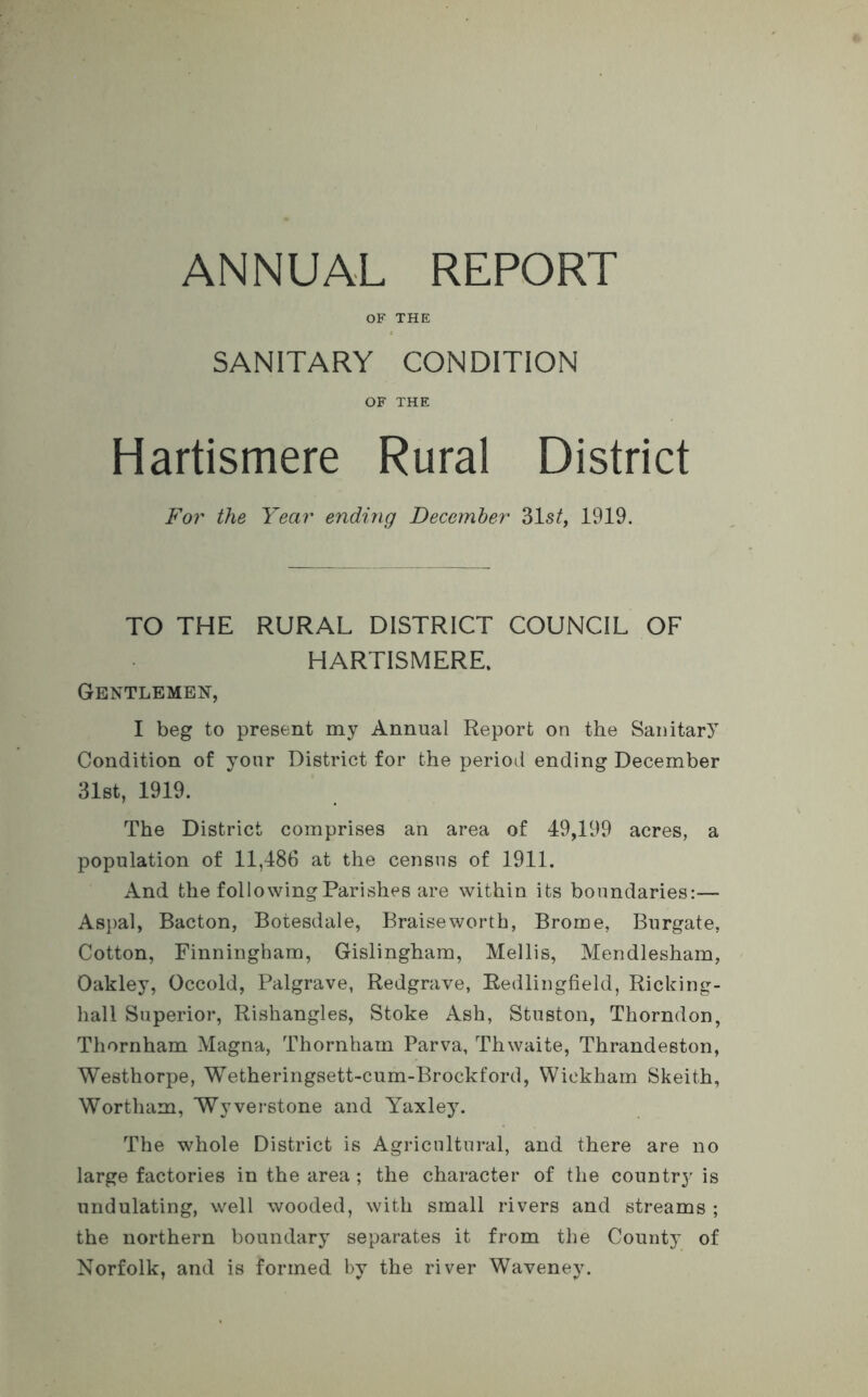 OF THE SANITARY CONDITION OF THE Hartismere Rural District For the Year ending December 31 st, 1919. TO THE RURAL DISTRICT COUNCIL OF HARTISMERE. Gentlemen, I beg to present my Annual Report on the Sanitary Condition of your District for the period ending December 31st, 1919. The District comprises an area of 49,199 acres, a population of 11,486 at the census of 1911. And the following Parishes are within its boundaries:— Aspal, Bacton, Botesdale, Braise worth, Brome, Burgate, Cotton, Finningham, Gislingham, Mellis, Mendlesham, Oakley, Occold, Palgrave, Redgrave, Redlingfield, Ricking- hall Superior, Rishangles, Stoke Ash, Stuston, Thorndon, Thornham Magna, Thornham Parva, Thwaite, Thrandeston, Westhorpe, Wetheringsett-cum-Brockford, Wickham Skeith, Wortham, Wyverstone and Yaxley. The whole District is Agricultural, and there are no large factories in the area ; the character of the country is undulating, well wooded, with small rivers and streams ; the northern boundary separates it from the County of Norfolk, and is formed bv the river Waveney.