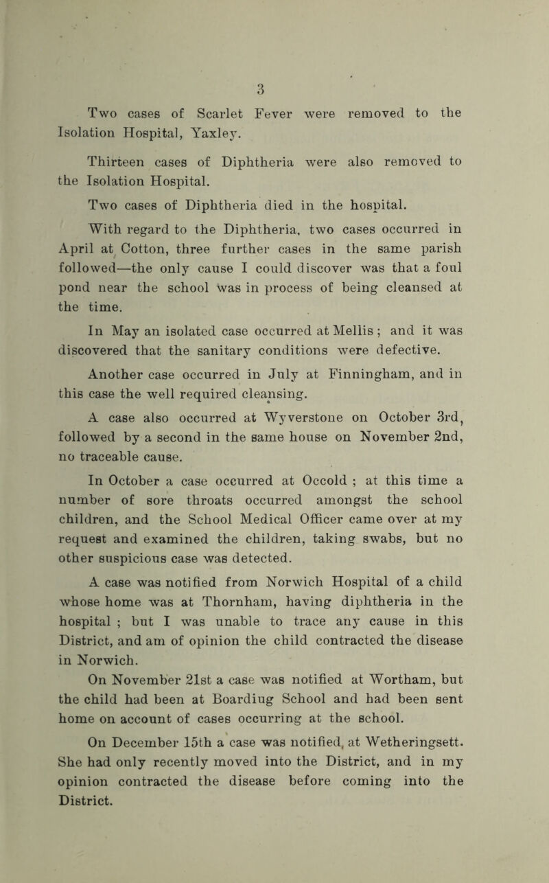 Two cases of Scarlet Fever were removed to the Isolation Hospital, Yaxley. Thirteen cases of Diphtheria were also removed to the Isolation Hospital. Two cases of Diphtheria died in the hospital. With regard to the Diphtheria, two cases occurred in April at Cotton, three further cases in the same parish followed—the only cause I could discover was that a foul pond near the school was in process of being cleansed at the time. In May an isolated case occurred at Mellis; and it was discovered that the sanitary conditions were defective. Another case occurred in July at Finningham, and in this case the well required cleansing. A case also occurred at Wyverstone on October 3rd, followed by a second in the same house on November 2nd, no traceable cause. In October a case occurred at Occold ; at this time a number of sore throats occurred amongst the school children, and the School Medical Officer came over at my request and examined the children, taking swabs, but no other suspicious case was detected. A case was notified from Norwich Hospital of a child whose home was at Thornham, having diphtheria in the hospital ; but I was unable to trace any cause in this District, and am of opinion the child contracted the disease in Norwich. On November 21st a case was notified at Wortham, but the child had been at Boardiug School and had been sent home on account of cases occurring at the school. On December 15th a case was notified, at Wetheringsett. She had only recently moved into the District, and in my opinion contracted the disease before coming into the District.