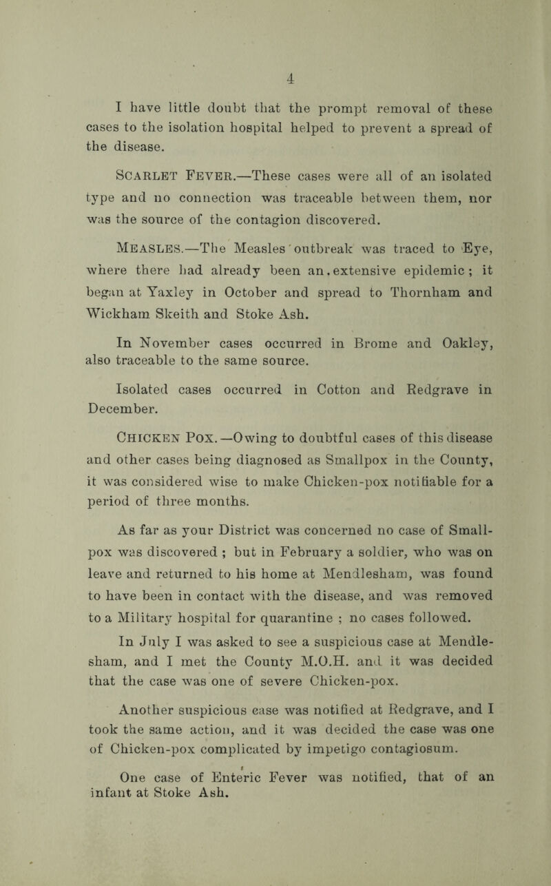 I have little doubt that the prompt removal of these cases to the isolation hospital helped to prevent a spread of the disease. Scarlet Fever.—These cases were all of an isolated type and no connection was traceable between them, nor was the source of the contagion discovered. Measles.—The Measles' outbreak was traced to Eye, where there had already been an,extensive epidemic; it began at Yaxley in October and spread to Thornham and Wickham Skeith and Stoke Ash. In November cases occurred in Brome and Oakley, also traceable to the same source. Isolated cases occurred in Cotton and Redgrave in December. Chicken Pox.—Owing to doubtful cases of this disease and other cases being diagnosed as Smallpox in the County, it was considered wise to make Chicken-pox notiliable for a period of three months. As far as your District was concerned no case of Small- pox was discovered ; but in February a soldier, who was on leave and returned to his home at Mendlesham, was found to have been in contact with the disease, and was removed to a Military hospital for quarantine ; no cases followed. In July I was asked to see a suspicious case at Mendle- sham, and I met the County M.O.H. and it was decided that the case was one of severe Chicken-pox. Another suspicious case was notified at Redgrave, and I took the same action, and it was decided the case was one of Chicken-pox complicated by impetigo contagiosum. I One case of Enteric Fever was notified, that of an infant at Stoke Ash.