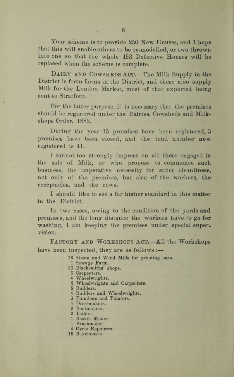Your scheme is to provide 250 New Houses, and I hope that this will enable others to be re-modelled, or two thrown into one so that the whole 493 Defective Houses will be replaced when the scheme is complete. Dairy and Cowsheds Act.—The Milk Supply in the District is from farms in the District, and these also supply Milk for the London Market, most of that exported being sent to Stratford. For the latter purpose, it is necessary that the premises should be registered under the Dairies, Cowsheds and Milk- shops Order, 1885. During the year 15 premises have been registered, 3 premises have been closed, and the total number now registered is 41. I cannot too strongly impress on all those engaged in the sale of Milk, or who propose to commence such business, the imperative necessity for strict cleanliness, not only of the premises, but also of the workers, the receptacles, and the cows. I should like to see a far higher standard in this matter in the District. In two cases, owing to the condition of the yards and premises, and the long distance the workers have to go for washing, I am keeping the premises under special super- vision. Factory and Workshops Act.—All the Workshops have been inspected, they are as follows :— 18 Steam and Wind Mills for grinding corn. 1 Sewage Farm. 23 Blacksmiths’ shops. 6 Carpenters. 4 Wheelwrights. 9 Wheelwrignts and Carpenters. 5 Builders. 4 Builders and Wheelwrights. 3 Plumbers and Painters. 4 Dressmakers. 2 Bootmakers. 2 Tailors. 1 Basket Maker. 1 Brushmaker. 4 Cycle Repairers. 16 Bakehouses.