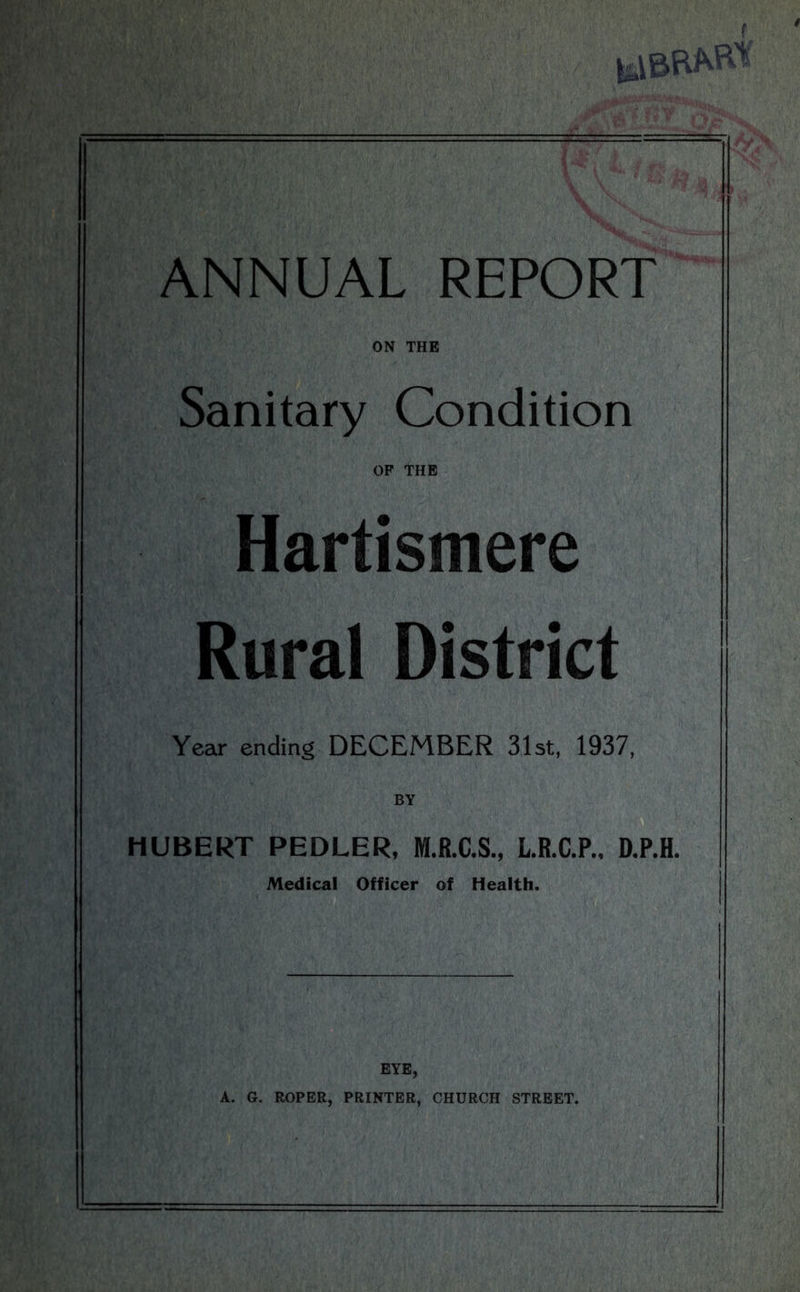 ON THE Sanitary Condition OF THE Hartismere Rural District Year ending DECEMBER 31st, 1937, BY HUBERT PEDLER, M.R.C.S., L.R.C.P., D.P.H. Medical Officer of Health. EYE, A. G. ROPER, PRINTER, CHURCH STREET.