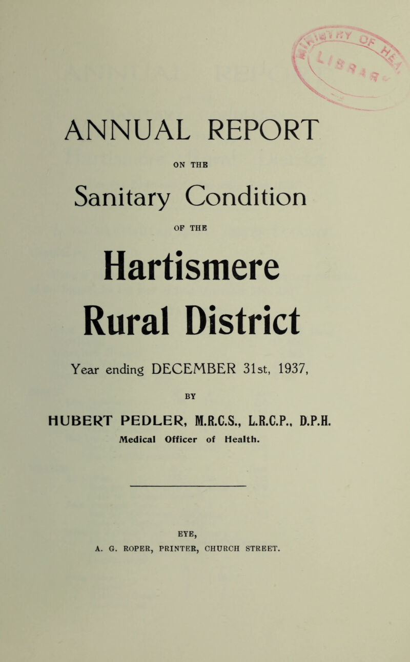 ON THE Sanitary Condition OF THE Hartismere Rural District Year ending DECEMBER 31st, 1937, BY HUBERT PEDLER, M.R.C.S., L.R.C.P., D.P.H. Medical Officer of Health. EYE, A. G. ROPER, PRINTER, CHURCH STREET.