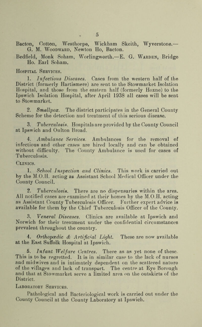 Bacton, Cotton, Westhorpe, Wickham Skeith, Wyverstone.— G. M. Woodward, Newton Ho, Bacton. Bedfield, Monk Soham, Worlingworth.—E. G. Warden, Bridge Ho. Earl Soham. Hospital Services. 1. Infectious Diseases. Cases from the western half of the District (formerly Hartismere) are sent to the Stowmarket Isolation Hospital, and those from the eastern half (formerly Hoxne) to the Ipswich Isolation Hospital, after April 1938 all cases will be sent to Stowmarket. 2. Smallpox. The district participates in the General County Scheme for the detection and treatment of this serious disease. 3. Tuberculosis. Hospitals are provided by the County Council at Ipswich and Oulton Broad. 4. Ambulance Services. Ambulances for the removal of infectious and other cases are hired locally and can be obtained without difficulty. The County Ambulance is used for cases of Tuberculosis. Clinics. 1. School Inspection and Clinics. This work is carried out by the M.O.H. acting as Assistant School Medical Officer under the County Council. 2. Tuberculosis. There are no dispensaries wdthin the area. All notified cases are examined at their homes by the M.O.H. acting as Assistant County Tuberculosis Officer. Further expert advice is available for them by the Chief Tuberculosis Officer of the County. 3. Veneral Diseases. Clinics are available at Ipswdch and Norwdch for their treatment under the confidential circumstances prevalent throughout the country. 4. Orthopcedic & Artificial Light. These are now available at the East Suffolk Hospital at Ipswich. 5. Infant Welfare Centres. There as as yet none of these. This is to be regretted. It is in similar case to the lack of nurses and mid wives and is intimately dependent on the scattered nature of the villages and lack of transport. The centre at Eye Borough and that at Stowmarket serve a limited area on the outskirts of the District. Laboratory Services. Pathological and Bacteriological work is carried out under the County Council at the County Laboratory at Ipswdch.