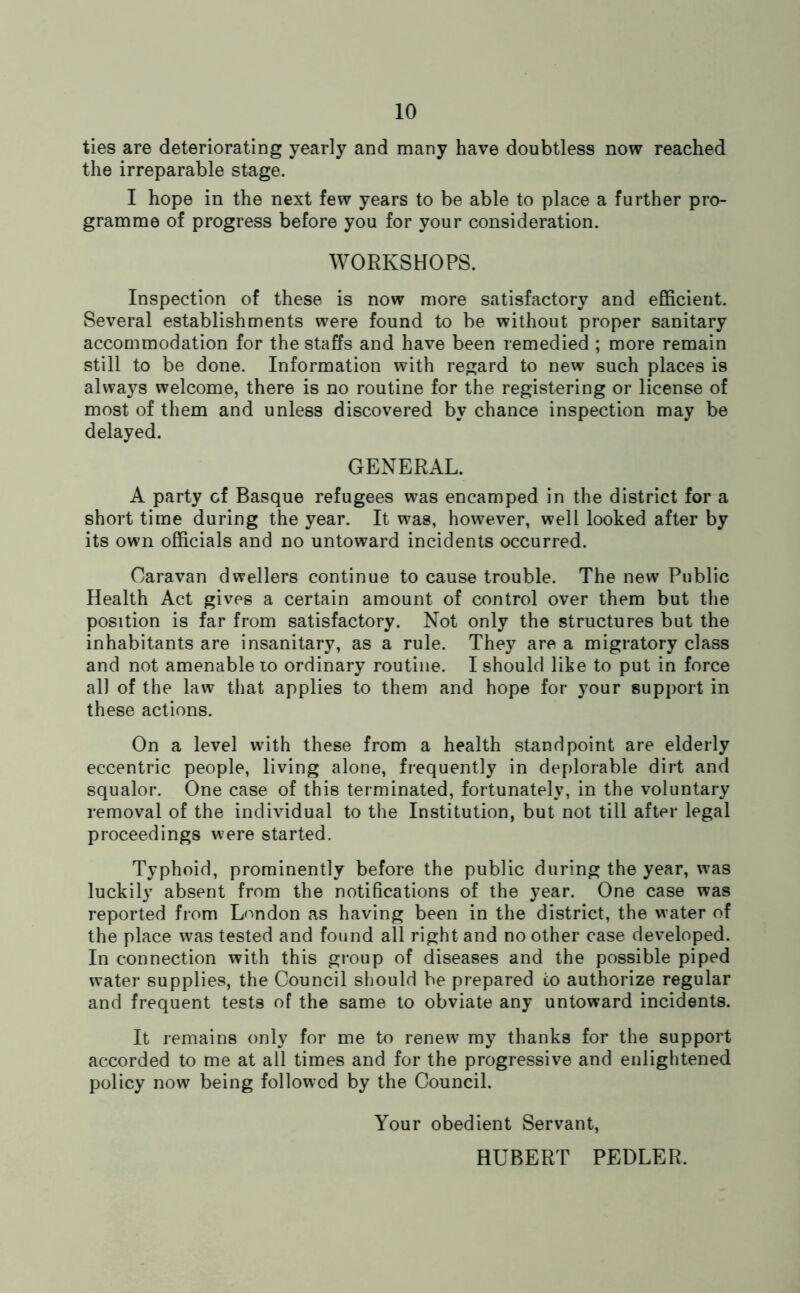 ties are deteriorating yearly and many have doubtless now reached the irreparable stage. I hope in the next few years to be able to place a further pro- gramme of progress before you for your consideration. WORKSHOPS. Inspection of these is now more satisfactory and efficient. Several establishments were found to be without proper sanitary accommodation for the staffs and have been remedied ; more remain still to be done. Information with regard to new such places is always welcome, there is no routine for the registering or license of most of them and unless discovered by chance inspection may be delayed. GENERAL. A party cf Basque refugees was encamped in the district for a short time during the year. It was, however, well looked after by its own officials and no untoward incidents occurred. Caravan dwellers continue to cause trouble. The new Public Health Act gives a certain amount of control over them but the position is far from satisfactory. Not only the structures but the inhabitants are insanitary, as a rule. They are a migratory class and not amenable to ordinary routine. I should like to put in force all of the law that applies to them and hope for your support in these actions. On a level with these from a health standpoint are elderly eccentric people, living alone, frequently in deplorable dirt and squalor. One case of this terminated, fortunately, in the voluntary removal of the individual to the Institution, but not till after legal proceedings were started. Typhoid, prominently before the public during the year, was luckily absent from the notifications of the year. One case was reported from London as having been in the district, the water of the place was tested and found all right and no other case developed. In connection with this group of diseases and the possible piped water supplies, the Council should be prepared co authorize regular and frequent tests of the same to obviate any untoward incidents. It remains only for me to renew my thanks for the support accorded to me at all times and for the progressive and enlightened policy now being followed by the Council. Your obedient Servant, HUBERT PEDLER.