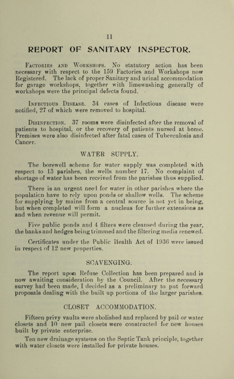 REPORT OF SANITARY INSPECTOR. Factories and Workshops. No statutory action has been necessary with respect to the 159 Factories and Workshops now Registered. The lack of proper Sanitary and urinal accommodation for garage workshops, together with limevvashing generally of workshops were the principal defects found. Infectious Disease. 34 cases of Infectious disease were notified, 27 of which were removed to hospital. Disinfection. 37 rooms were disinfected after the removal of patients to hospital, or the recovery of patients nursed at home. Premises were also disinfected after fatal cases of Tuberculosis and Cancer. WATER SUPPLY. The borewell scheme for water supply was completed with respect to 13 parishes, the wells number 17. No complaint of shortage of w?ater has been received from the parishes thus supplied. There is an urgent need for water in other parishes w^here the population have to rely upon ponds or shallow wells. The scheme for supplying by mains from a central source is not yet in being, but when completed wdll form a nucleus for further extensions as and when revenue will permit. Five public ponds and 4 filters were cleansed during the year, the banks and hedges being trimmed and the filtering media renewed. Certificates under the Public Health Act of 1936 were issued in respect of 12 new properties. SCAVENGING. The report upon Refuse Collection has been prepared and is now awaiting consideration by the Council. After the necessary survey had been made, I decided as a preliminary to put forward proposals dealing with the built up portions of the larger parishes. CLOSET ACCOMMODATION. Fifteen privy vaults were abolished and replaced by pail or water closets and 10 new pail closets were constructed for new houses built by private enterprise. Ten new drainage systems on the Septic Tank principle, together with water closets were installed for private houses.