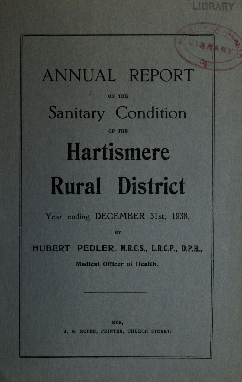 w ANNUAL REPORT ON THE Sanitary Condition OF THE Hartismere Rural District Year ending DECEMBER 31st, 1938, BY HUBERT PEDLER, M.R.C.S., L.R.C.P., D.P.H., Medical Officer of Health. EYE, A. G. ROPER, PRINTER, CHURCH STREET.