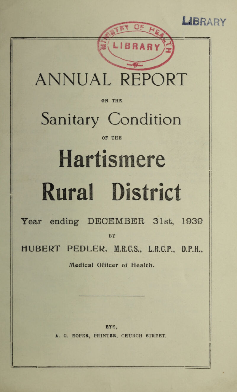 LIBRARY ANNUAL REPORT ON THE Sanitary Condition OF THE Hartismere | Rural District I Year ending DECEMBER 31st, 1939 BY HUBERT PEDLER, M.R.C.S., L.R.C.P., D.P.H., Medical Officer of Health. EYE, A. G. ROPER, PRINTER, CHURCH STREET.