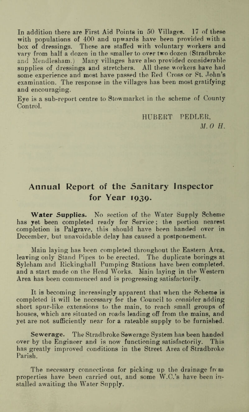 with populations of 400 and upwards have been provided with a box of dressings. These are staffed with voluntary workers and vary from half a dozen in the smaller to over two dozen (Stradbroke and Mendlesham.) Many villages have also provided considerable supplies of dressings and stretchers. All these workers have had some experience and most have passed the Red Cross or St. John’s examination. The response in the villages has been most gratifying and encouraging. Eye is a sub-report centre to Stow market in the scheme of County Control. HUBERT PEDLER, M. 0 H. Annual Report of the Sanitary Inspector for Year 1939. Water Supplies. No section of the Water Supply Scheme has yet been completed ready for Service; the portion nearest completion is Palgrave, this should have been handed over in December, but unavoidable delay has caused a postponement. Main laying has been completed throughout the Eastern Area, leaving only Stand Pipes to be erected. The duplicate borings at Syleham and Rickinghall Pumping Stations have been completed, and a start made on the Head Works. Main laying in the Western Area has been commenced and is progressing satisfactorily. It is becoming increasingly apparent that when the Scheme is completed it will be necessary for the Council to consider adding short spur-like extensions to the main, to reach small groups of houses, which are situated on roads leading off from the mains, and yet are not sufficiently near for a rateable supply to be furnished. Sewerage. The Stradbroke Sewerage System has been handed over by the Engineer and is nowT functioning satisfactorily. This has greatly improved conditions in the Street Area of Stradbroke Parish. The necessary connections for picking up the drainage frrm properties have been carried out, and some W.C.’s have been in- stalled awaiting the Water Supply.