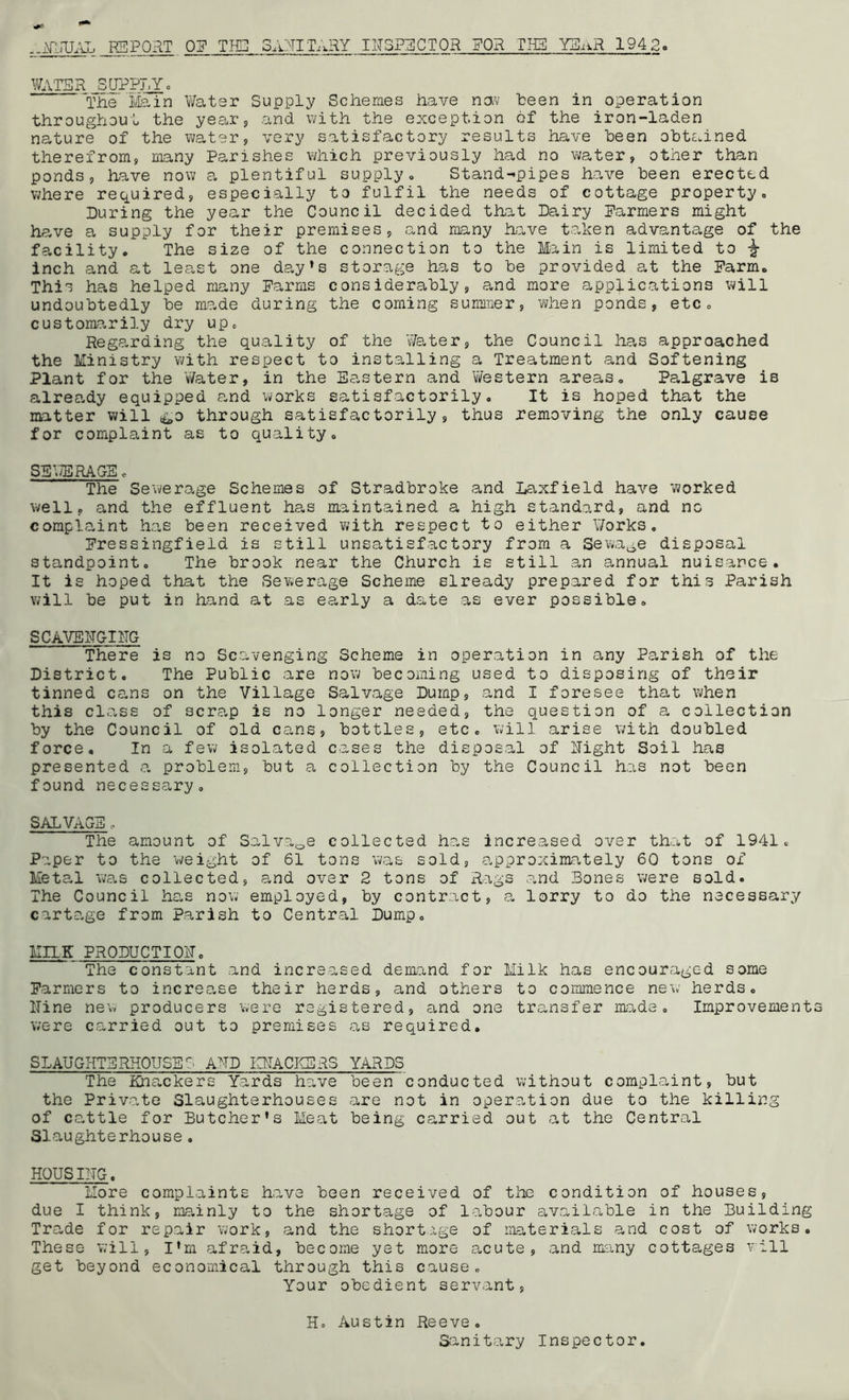 ..NNUAL REPORT OP THE SANITARY INSPECTOR FOR TIB YEaR 1942. WATER SUPPLY. The Main Water Supply Schemes have now been in operation throughout the year, and with the exception of the iron-laden nature of the water, very satisfactory results have been obtained therefrom, many Parishes which previously had no water, other than ponds, have now a plentiful supply. Stand-pipes have been erected where required, especially to fulfil the needs of cottage property. During the year the Council decided that Dairy Parmers might have a supply for their premises, and many have taken advantage of the facility. The size of the connection to the Main is limited to ^ inch and at least one day’s storage has to he provided at the Farm. This has helped many Farms considerably, and more applications will undoubtedly be made during the coming summer, when ponds, etc. customarily dry up. Regarding the quality of the Water, the Council has approached the Ministry with respect to installing a Treatment and Softening Plant for the Water, in the Eastern and Western areas. Palgrave is already equipped and works satisfactorily. It is hoped that the matter will &o through satisfactorily, thus removing the only cause for complaint as to quality. SEWERAGE. The Sewerage Schemes of Stradbroke and Laxfield have worked well, and the effluent has maintained a high standard, and no complaint has been received with respect to either Works. Fressingfield is still unsatisfactory from a Sewage disposal standpoint. The brook near the Church is still an annual nuisance. It is hoped that the Sewerage Scheme slready prepared for this Parish will be put in hand at as early a date as ever possible. SCAVENGING There is no Scavenging Scheme in operation in any Parish of the District. The Public are now becoming used to disposing of their tinned cans on the Village Salvage Dump, and I foresee that when this class of scrap is no longer needed, the question of a collection by the Council of old cans, bottles, etc. will arise with doubled force. In a few isolated cases the disposal of Night Soil has presented a problem, but a collection by the Council has not been found necessary. SALVAGE . The amount of Salvage collected has increased over that of 1941.. Paper to the weight of 61 tons was sold, approximately 60 tons of Metal was collected, and over 2 tons of Rags and Bones were sold. The Council has now employed, by contract, a lorry to do the necessary cartage from Parish to Central Dump. MILK PRODUCTION. The constant and increased demand for Milk has encouraged some Parmers to increase their herds, and others to commence new herds. Nine new producers were registered, and one transfer made. Improvement were carried out to premises as required. SLAUGHTERHOUSE AND KNACKERS YARDS The Knackers Yards have been conducted without complaint, but the Private Slaughterhouses are not in operation due to the killing of cattle for Butcher’s Meat being carried out at the Central Slaughterhouse. HOUSING. More complaints have been received of the condition of houses, due I think, mainly to the shortage of labour available in the Building Trade for repair work, and the shortage of materials and cost of works. These will, I’m afraid, become yet more acute, and many cottages will get beyond economical through this cause. Your obedient servant, H. Austin Reeve. Sanitary Inspector.