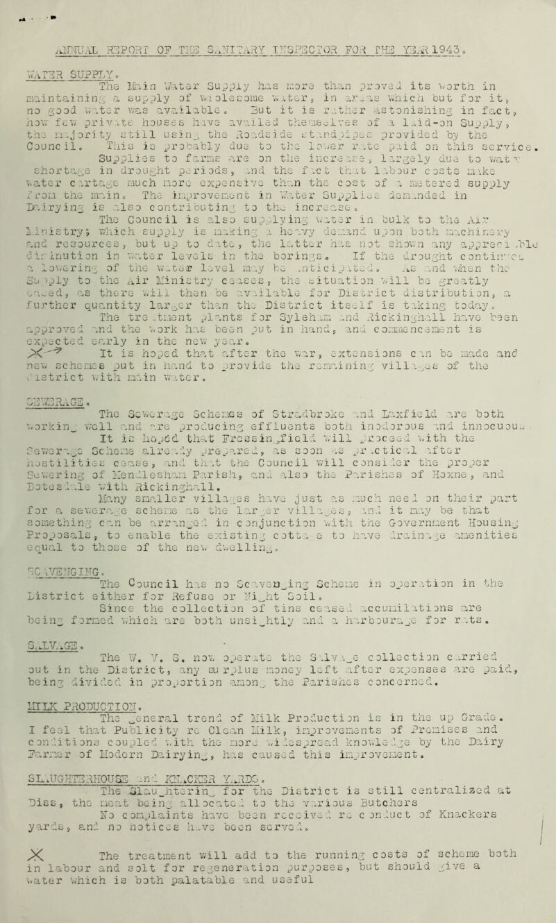 ANNUAL REPORT 0? THE SAHITARY INSPECTOR FOR THE YEAR 1943 VvaTER SUPPLY c The Main Y/ater Supply has more than proved its worth in maintaining a supply of waolecome water, in areas which but for it , no good water was available. But it is rather astonishing in fact, how few private houses have avo.iied themselves of a 1 aid-on Supply, the majority still using the Roadside standpipes provided by the Council, Tiiis is probably due to the lower rate paid on this service Supplies to farms rare on the increase, largely due to wat t shortage in drought periods, and the fact that labour costs make watc-r cartage much more expensive than the cost of a metered supply from the main. The improvement in y.ater Supplies demanded in Dairying is also contributing to the increase. The Council is also supplying water in bulk to the Air Ministry, which supply is making a heavy demand upon both machinery p.nd resources, but up to date, the latter has not shown any appreci /hi dirinution in water levels in the borings. If the drought continues a lowering of the water level may be anticipated. As and when the Supply to the Air Ministry ceases, the situation will be greatly eased, as there will then be available for District distribution, a further quantity larger than the District itself is taking today. The treatment plants for Syleham and Rickinghall have been approved and the work has been put in hand, and commencement is expected early in the new year. X It is hoped that after the war, extensions can be made and new schemes put in hand to provide the remaining villages of the district with main water. . J . iL 1 V-TmJ o 'The Sewerage Schemes of Stradbrokc and LaxfieId are both workin_ well and are producing effluents both inodorous and innocuous It is hoped that Freesin-field will proceed with the Sewerage Scheme already prepared, as soon as practical after hostilities cease, and that the Council will consider the proper Sewering of Mendieshorn Parish, and also the Parishes of Hoxne, and Bote s P .le with Rickinghal1. Many smaller villages have just as much need on their part for a sewerage scheme as the larger villa_.es, and it may be that something can be arranged in conjunction with the Government Housing Proposals, to enable the existing cotta e to have drainage amenities equal to those of the new dwelling. GC V7EHGIITG, The Council has no Scavenging Scheme in operation in the District either for Refuse or Hi^ht Soil, Since the collection of tins ce-ased accumilations are being formed which are both unsightly and a harbourage for rats. SALVAGE. The W. V. S. now operate the Salvage collection carried, out in the District, any surplus money left after expenses are paid, being divided in proportion anon., the Parishes concerned. IIILK PRODUCTION, The general trend of Milk Production is in the up Grade. I feel that Publicity rc Clean Milk, improvements of Premises .and conditions coupled with the more widespread knowledge by the Dairy Farmer of Modern Dairyinw, has caused this improvement. SLATGHTBRH0U5D and XM,CKBR Y..RDG, The Slaughtering for the District is still centralized at Disc, the meat being allocated to the various Butchers Ho complaints hove been received re conduct of Knackers yards, and no notices have been served. X The treatment will add to the running costs of scheme both in labour and solt for regeneration purposes, but should give a water which is both palatable and useful