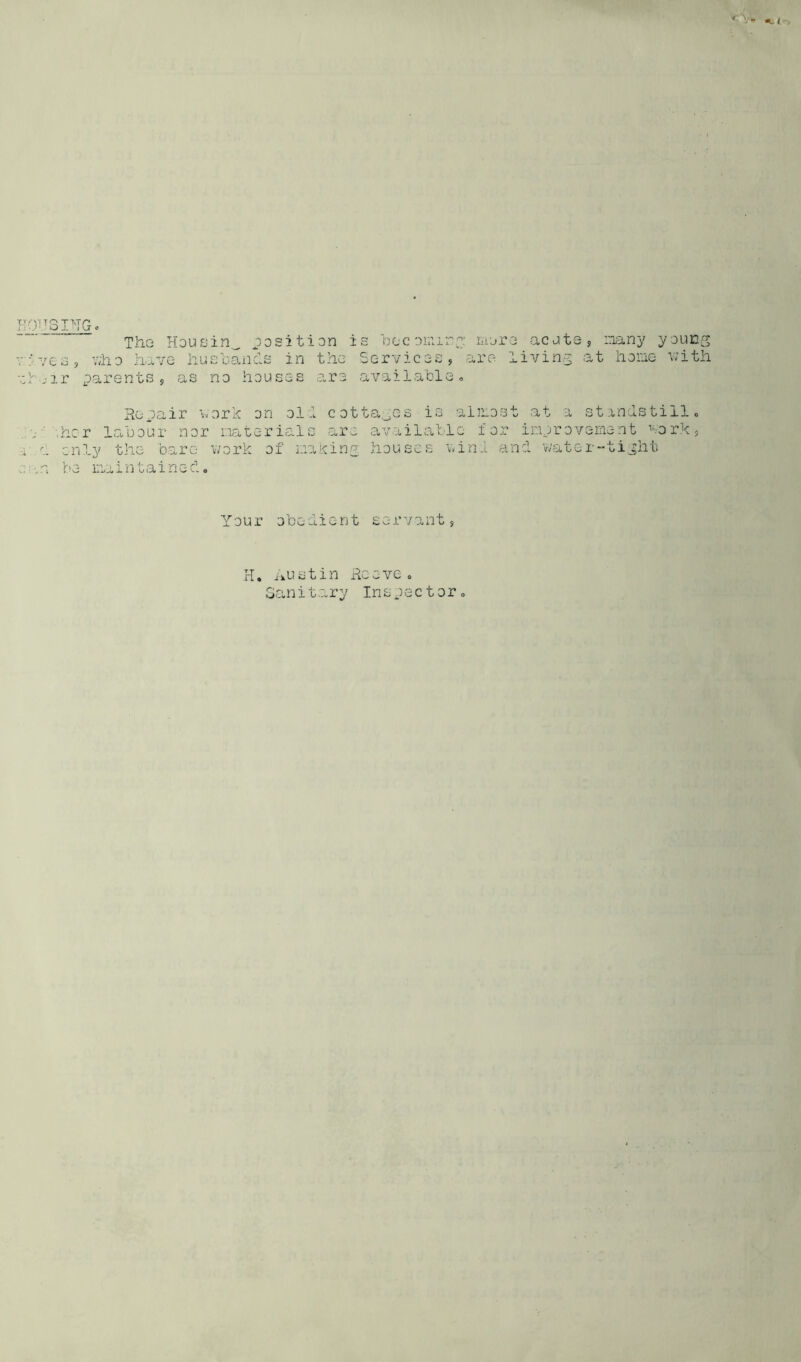 3F-TG The Housin_ position is becoming mere acute , many young e s , v;h o ha v e h u s o an d s in the Services, are livin g a t ho me v; ith ir parents, as no houses are available. Repair work on oil cottages is almost at a standstillo •.her labour nor materials are available for improvement vork, only the bare work of making houses wind and water-tight no iliam taino^. <> Your obedient servant, H. Austin Reeveo Sanitary Inspector.