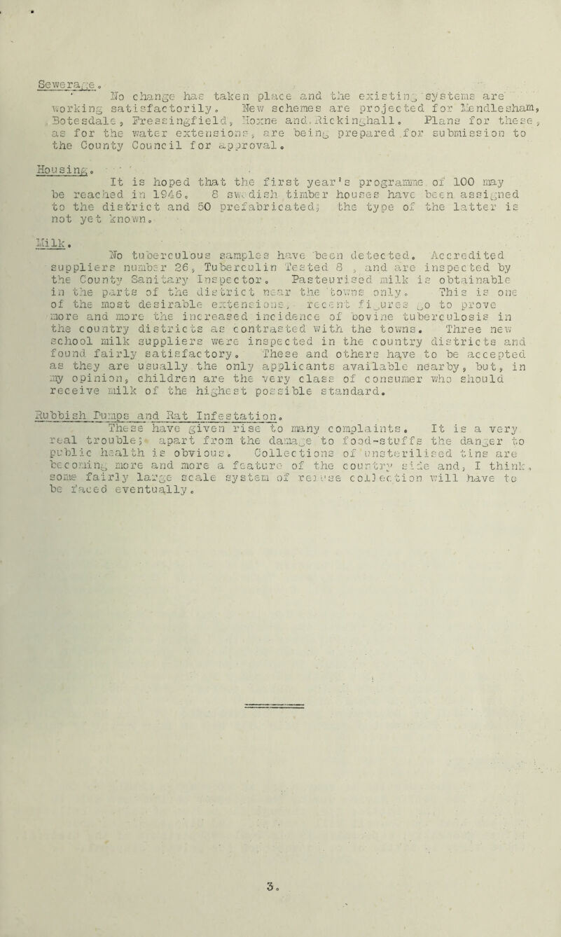 Sewerage * Ho change has taken place and the existing'systems are' working satisfactorily., Hew schemes are projected for lien die sham, Botesdale, Pressing! ield', Hoxne and. Rickinghall. Plans for these, as for the water extensions, are being prepared for submission to the County Council for approval0 Housing. ■■' ’ It is hoped that the first year's programme of 100 may be reached .in 1S46. 8 Swedish timber houses have been assigned to the district and 50 prefabricated, the type of the latter is not yet known. idi Ik o Ho tuberculous samples have been detected. Accredited suppliers number 26, Tuberculin Tested 8 , and are inspected by the County Sanitary Inspector. Pasteurised milk is obtainable- in the parts of the district near the towns only. This is one of the most desirable extensions, recent figures Oo to prove more ana more the increased incidence of bovine tuberculosis in the country districts as contrasted with the towns. Three new school milk suppliers were inspected in the country districts and found fairly satisfactory. These and others have to be accepted as they are usually the only applicants available nearby, but, in my opinion, children are the very class of consumer who should receive milk of the highest possible standard. Publish Pumps and Rat Infestati_on. These have given rise to many complaints. It is a very real trouble $ apart from the damage to foqd-stuffs the danger to public health is obvious. Collections of unsterilised tins are becoming more and more a feature of the country side and, I think, some fairly large scale system of re]use collection will have to be faced eventually.