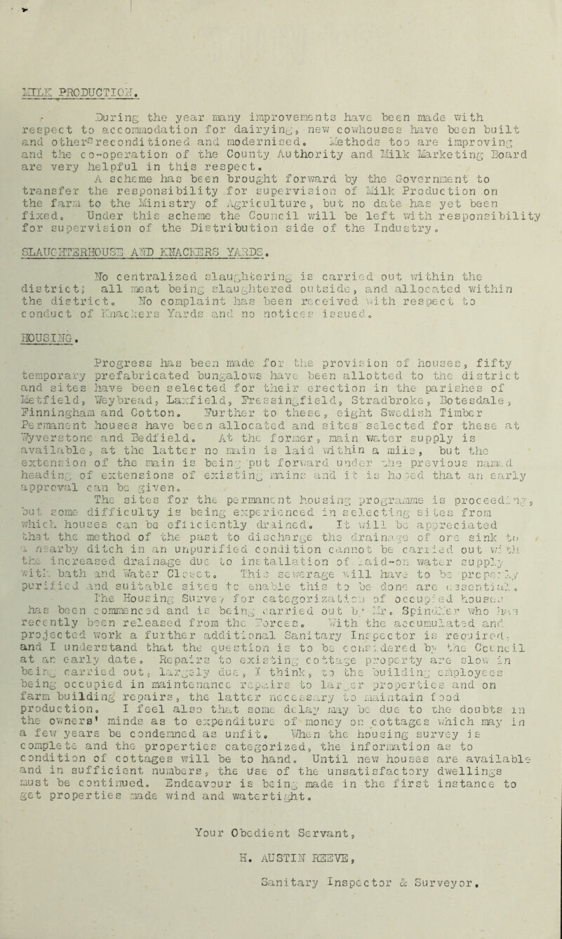 MILK PRODUCTION. During the year many improvements have been made with respect to accommodation for dairyings new cowhouses have been built and other2reconditioned and modernised,, Methods too are improving and the co-operation of the County Authority and Milk Marketing Board are very helpful in this respect, A scheme has been brought forward by the Government to transfer the responsibility for supervision of Milk Production on the farm to the Ministry of Agriculture, but no date has yet been fixed. Under this scheme the Council will be left with responsibility for supervision of the Distribution side of the Industry, SLAUGHTERHOUSE AMD OTACKERS YAAPS. Ho centralized slaughtering is carried out within the district* all meat being slaughtered outside, and allocated within the district. Ho complaint has been received with respect to conduct of Knackers Yards and no notices issued, HOUSIHG. Progress has been made for the provision of houses, fifty temporary prefabricated bungalows have been allotted to the district and sites have been selected for their erection in the parishes of Metfield, Heybread, Laxfield, Pressingield, Stradbroke, Botesdale, Pinningham and Cotton, Purther to these, eight Swedish Timber Permanent houses have been allocated and sites selected for these at Wyveretone and Bedfield, At the former, main water supply is available, at the latter no main is laid within a mire, but the extension of the main is being put forward under zhe previous named heading of extensions of existing mains and it is hoped that an early approval can be given. The sites for the permanent housing programme is proceeding, but some difficulty is being experienced in selecting sites from which houses can be efficiently drained. It will be appreciated that the method of the past to discharge the drainage of ore sink to a nearby ditch in an unpurified condition cannot be carried out with the increased drainage due to installation of ..aid-on water supply with bath and Water Closet, This sewerage will have to be props:!,/ purified and suitable sites to enable this to be done are essential. The Housing Survey for categorization of occupied houses has been commenced and is being carried out b7 Mr. Spinul'er who has recently been released from the forces. With the accumulated and projected work a further additional Sanitary Inspector is required: and I understand that the question is to be considered by the Council at an early date. Repairs to existing cottage property arc- slow in being carried out, largely due, I think, to the building employees being occupied in maintenance repairs to larger properties and on farm building repairs, the latter necessary to maintain food production, I feel also that some delay may be due to she doubts in the owners’ minds as to expenditure of money on cottages which may in a few years be condemned as unfit. When the housing survey is complete and the properties categorized, the information as to condition of cottages will be to hand. Until new houses are available and in sufficient numbers, the use of the unsatisfactory dwellings must be continued. Endeavour is being made in the first instance to get properties made wind and watertight. Your Obedient Servant, H. AUSTIH REEVE, Sanitary Inspector & Surveyor,