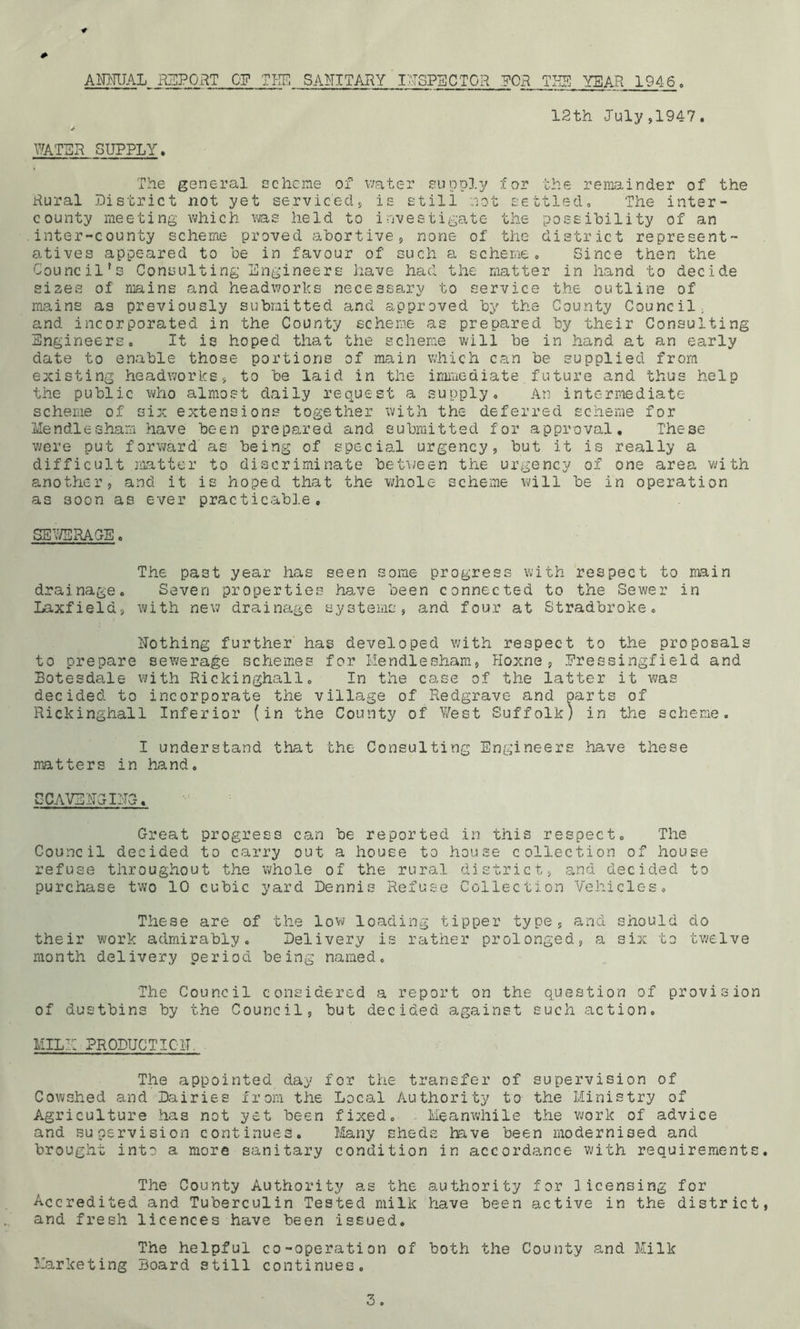 ACTUAL REPORT OF TEE SANITARY INSPECTOR FOR TEE YEAR 1946. WATER SUPPLY. 12th July,1947. The general scheme of water supply tor the remainder of the Rural District not yet serviced, is still not settled. The inter- county meeting which ms held to investigate the possibility of an inter-county scheme proved abortive, none of the district represent- atives appeared to be in favour of such a scheme. Since then the Council’s Consulting Engineers have had the matter in hand to decide si2es of mains and headwords necessary to service the outline of mains as previously submitted and approved by the County Council, and incorporated in the County scheme as prepared by their Consulting Engineers. It is hoped that the scheme will be in hand at an early date to enable those portions of main which can be supplied from existing headwords, to be laid in the immediate future and thus help the public who almost daily request a supply. An intermediate scheme of six extensions together with the deferred scheme for Mendlesham have been prepared and submitted for approval. These were put forward as being of special urgency, but it is really a difficult matter to discriminate between the urgency of one area with another, and it is hoped that the whole scheme will be in operation as soon as ever practicable, SEWERAGE. The past year has seen some progress with respect to main drainage. Seven properties have been connected to the Sewer in Laxfiela, with new drainage systems, and four at Stradbroke. nothing further has developed with respect to the proposals to prepare sewerage schemes for Mendlesham, Hoxne, Pressing!ield and Botesdale with Rickinghall. In the case of the latter it was decided to incorporate the village of Redgrave and parts of Rickinghall Inferior (in the County of West Suffolk) in the scheme. I understand that the Consulting Engineers have these matters in hand. S CAVE RG IMG. Great progress can be reported in this respect. The Council decided to carry out a house to house collection of house refuse throughout the whole of the rural district, and decided to purchase two 10 cubic yard Dennis Refuse Collection Vehicles. These are of the low loading tipper type, and should do their work admirably. Delivery is rather prolonged, a six to twelve month delivery period being named. The Council considered a report on the question of provision of dustbins by the Council, but decided against such action. MILE PRODUCT 10IT The appointed day for the transfer of supervision of Cowshed and Dairies from the Local Authority to the Ministry of Agriculture has not yet been fixed. Meanwhile the work of advice and supervision continues. Many sheds have been modernised and brought into a more sanitary condition in accordance with requirements. The County Authority as the authority for licensing for Accredited and Tuberculin Tested milk have been active in the district, and fresh licences have been issued. The helpful co-operation of both the County and Milk Marketing Board still continues.